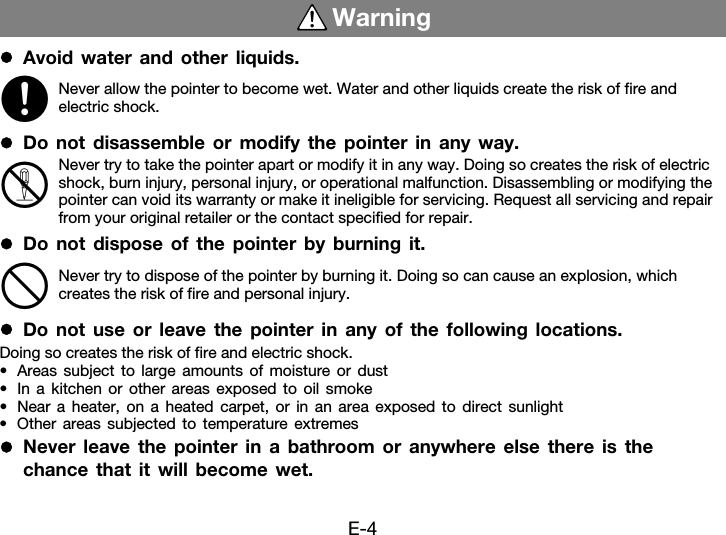 E-4zAvoid water and other liquids.zDo not disassemble or modify the pointer in any way.zDo not dispose of the pointer by burning it.zDo not use or leave the pointer in any of the following locations.Doing so creates the risk of fire and electric shock.• Areas subject to large amounts of moisture or dust• In a kitchen or other areas exposed to oil smoke• Near a heater, on a heated carpet, or in an area exposed to direct sunlight• Other areas subjected to temperature extremeszNever leave the pointer in a bathroom or anywhere else there is the chance that it will become wet.WarningNever allow the pointer to become wet. Water and other liquids create the risk of fire and electric shock.Never try to take the pointer apart or modify it in any way. Doing so creates the risk of electric shock, burn injury, personal injury, or operational malfunction. Disassembling or modifying the pointer can void its warranty or make it ineligible for servicing. Request all servicing and repair from your original retailer or the contact specified for repair.Never try to dispose of the pointer by burning it. Doing so can cause an explosion, which creates the risk of fire and personal injury.*+!-