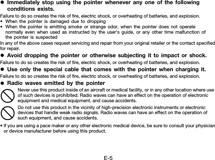 E-5zImmediately stop using the pointer whenever any one of the following conditions exists.Failure to do so creates the risk of fire, electric shock, or overheating of batteries, and explosion.• When the pointer is damaged due to dropping• When the pointer is emitting smoke or strange odor, when the pointer does not operate normally even when used as instructed by the user&apos;s guide, or any other time malfunction of the pointer is suspectedIn any of the above cases request servicing and repair from your original retailer or the contact specified for repair.zAvoid dropping the pointer or otherwise subjecting it to impact or shock.Failure to do so creates the risk of fire, electric shock, or overheating of batteries, and explosion.zUse only the special cable that comes with the pointer when charging it.Failure to do so creates the risk of fire, electric shock, or overheating of batteries, and explosion.zRadio waves emitted by the pointer• If you are using a pace maker or any other electronic medical device, be sure to consult your physician or device manufacturer before using this product.Never use this product inside of an aircraft or medical facility, or in any other location where use of such devices is prohibited. Radio waves can have an effect on the operation of electronic equipment and medical equipment, and cause accidents.Do not use this product in the vicinity of high-precision electronic instruments or electronic devices that handle weak radio signals. Radio waves can have an effect on the operation of such equipment, and cause accidents.--