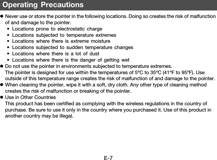E-7zNever use or store the pointer in the following locations. Doing so creates the risk of malfunction of and damage to the pointer.• Locations prone to electrostatic charge• Locations subjected to temperature extremes• Locations where there is extreme moisture• Locations subjected to sudden temperature changes• Locations where there is a lot of dust• Locations where there is the danger of getting wetzDo not use the pointer in environments subjected to temperature extremes. The pointer is designed for use within the temperatures of 5ºC to 35ºC (41ºF to 95ºF). Use outside of this temperature range creates the risk of malfunction of and damage to the pointer.zWhen cleaning the pointer, wipe it with a soft, dry cloth. Any other type of cleaning method creates the risk of malfunction or breaking of the pointer.zUse in Other CountriesThis product has been certified as complying with the wireless regulations in the country of purchase. Be sure to use it only in the country where you purchased it. Use of this product in another country may be illegal.Operating Precautions