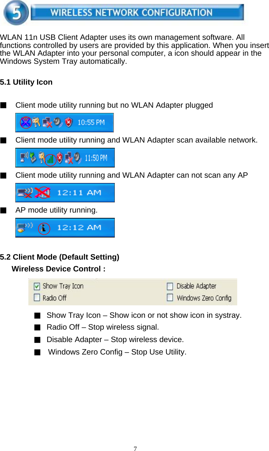 7      WLAN 11n USB Client Adapter uses its own management software. All functions controlled by users are provided by this application. When you insert the WLAN Adapter into your personal computer, a icon should appear in the Windows System Tray automatically.   5.1 Utility Icon   ▓ Client mode utility running but no WLAN Adapter plugged     ▓ Client mode utility running and WLAN Adapter scan available network.     ▓ Client mode utility running and WLAN Adapter can not scan any AP     ▓ AP mode utility running.       5.2 Client Mode (Default Setting)   Wireless Device Control :       ▓ Show Tray Icon – Show icon or not show icon in systray. ▓ Radio Off – Stop wireless signal. ▓ Disable Adapter – Stop wireless device. ▓    Windows Zero Config – Stop Use Utility.  