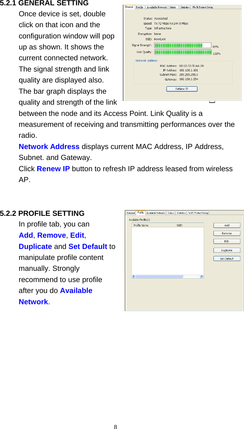 8   5.2.1 GENERAL SETTING Once device is set, double click on that icon and the configuration window will pop up as shown. It shows the current connected network. The signal strength and link quality are displayed also. The bar graph displays the quality and strength of the link between the node and its Access Point. Link Quality is a measurement of receiving and transmitting performances over the radio. Network Address displays current MAC Address, IP Address, Subnet. and Gateway. Click Renew IP button to refresh IP address leased from wireless AP.     5.2.2 PROFILE SETTING In profile tab, you can Add, Remove, Edit, Duplicate and Set Default to manipulate profile content manually. Strongly recommend to use profile after you do Available Network. 