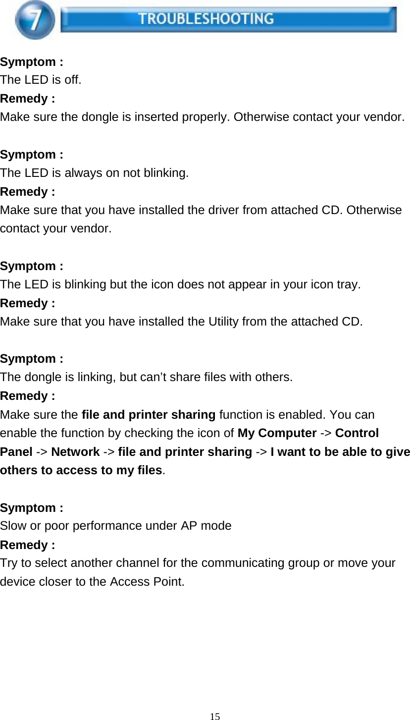 15      Symptom : The LED is off. Remedy : Make sure the dongle is inserted properly. Otherwise contact your vendor.   Symptom : The LED is always on not blinking. Remedy : Make sure that you have installed the driver from attached CD. Otherwise contact your vendor.   Symptom : The LED is blinking but the icon does not appear in your icon tray. Remedy : Make sure that you have installed the Utility from the attached CD.   Symptom : The dongle is linking, but can’t share files with others. Remedy : Make sure the file and printer sharing function is enabled. You can enable the function by checking the icon of My Computer -&gt; Control Panel -&gt; Network -&gt; file and printer sharing -&gt; I want to be able to give others to access to my files.   Symptom : Slow or poor performance under AP mode Remedy : Try to select another channel for the communicating group or move your device closer to the Access Point. 