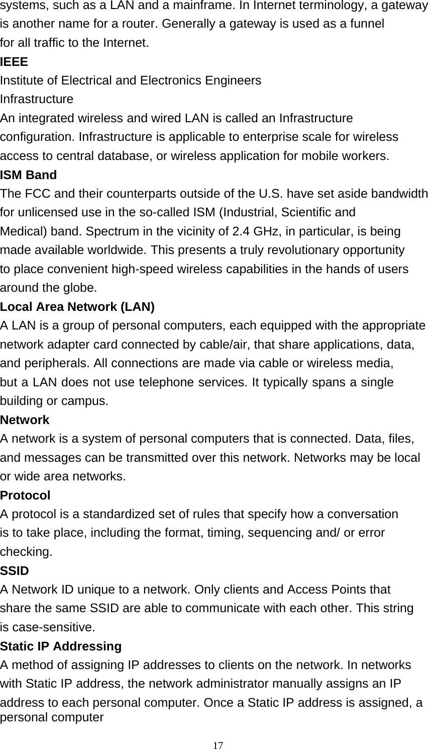 17  systems, such as a LAN and a mainframe. In Internet terminology, a gateway is another name for a router. Generally a gateway is used as a funnel for all traffic to the Internet. IEEE Institute of Electrical and Electronics Engineers Infrastructure An integrated wireless and wired LAN is called an Infrastructure configuration. Infrastructure is applicable to enterprise scale for wireless access to central database, or wireless application for mobile workers. ISM Band The FCC and their counterparts outside of the U.S. have set aside bandwidth for unlicensed use in the so-called ISM (Industrial, Scientific and Medical) band. Spectrum in the vicinity of 2.4 GHz, in particular, is being made available worldwide. This presents a truly revolutionary opportunity to place convenient high-speed wireless capabilities in the hands of users around the globe. Local Area Network (LAN) A LAN is a group of personal computers, each equipped with the appropriate network adapter card connected by cable/air, that share applications, data, and peripherals. All connections are made via cable or wireless media, but a LAN does not use telephone services. It typically spans a single building or campus. Network A network is a system of personal computers that is connected. Data, files, and messages can be transmitted over this network. Networks may be local or wide area networks. Protocol A protocol is a standardized set of rules that specify how a conversation is to take place, including the format, timing, sequencing and/ or error checking. SSID A Network ID unique to a network. Only clients and Access Points that share the same SSID are able to communicate with each other. This string is case-sensitive. Static IP Addressing A method of assigning IP addresses to clients on the network. In networks with Static IP address, the network administrator manually assigns an IP address to each personal computer. Once a Static IP address is assigned, a personal computer 