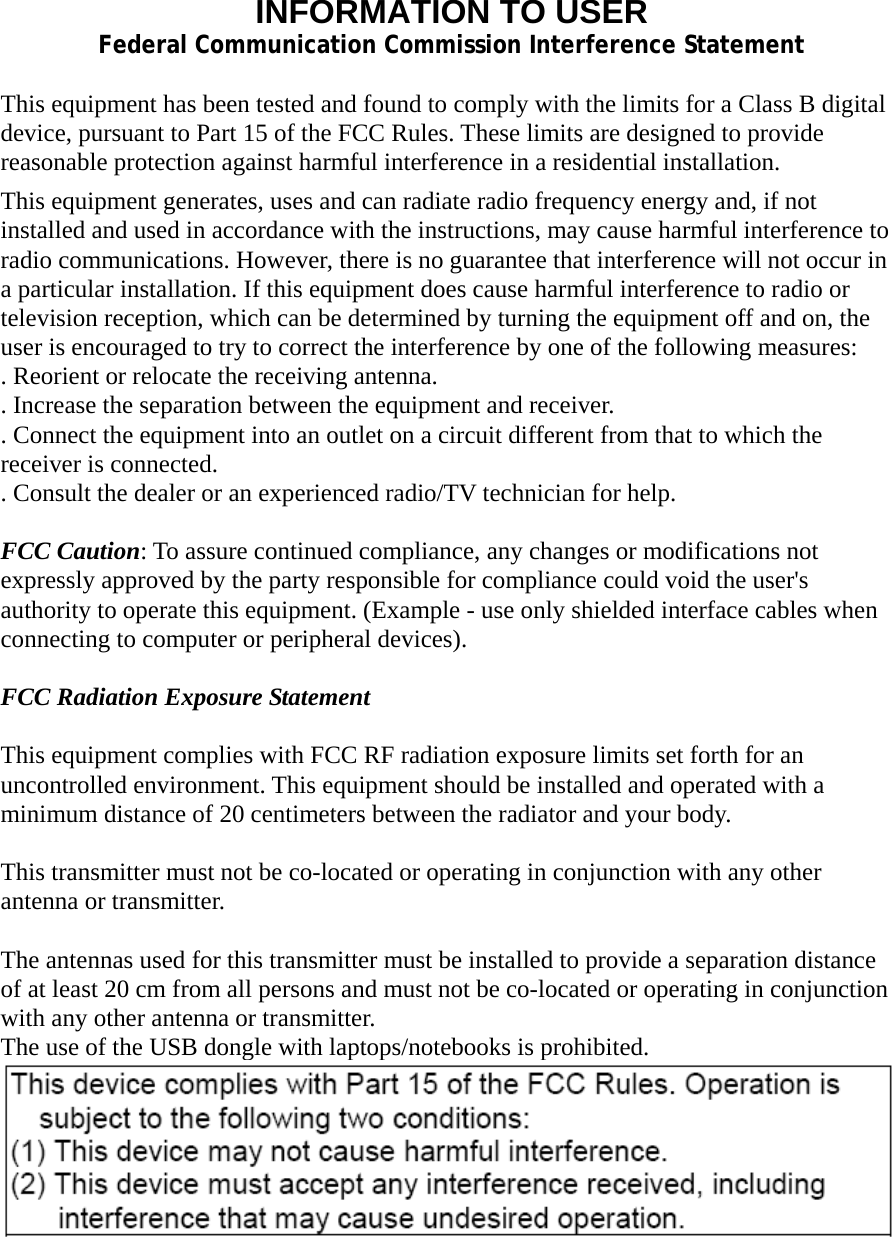 INFORMATION TO USER Federal Communication Commission Interference Statement  This equipment has been tested and found to comply with the limits for a Class B digital device, pursuant to Part 15 of the FCC Rules. These limits are designed to provide reasonable protection against harmful interference in a residential installation. This equipment generates, uses and can radiate radio frequency energy and, if not installed and used in accordance with the instructions, may cause harmful interference to radio communications. However, there is no guarantee that interference will not occur in a particular installation. If this equipment does cause harmful interference to radio or television reception, which can be determined by turning the equipment off and on, the user is encouraged to try to correct the interference by one of the following measures: . Reorient or relocate the receiving antenna. . Increase the separation between the equipment and receiver. . Connect the equipment into an outlet on a circuit different from that to which the receiver is connected. . Consult the dealer or an experienced radio/TV technician for help.  FCC Caution: To assure continued compliance, any changes or modifications not expressly approved by the party responsible for compliance could void the user&apos;s authority to operate this equipment. (Example - use only shielded interface cables when connecting to computer or peripheral devices).  FCC Radiation Exposure Statement  This equipment complies with FCC RF radiation exposure limits set forth for an uncontrolled environment. This equipment should be installed and operated with a minimum distance of 20 centimeters between the radiator and your body.  This transmitter must not be co-located or operating in conjunction with any other antenna or transmitter.  The antennas used for this transmitter must be installed to provide a separation distance of at least 20 cm from all persons and must not be co-located or operating in conjunction with any other antenna or transmitter. The use of the USB dongle with laptops/notebooks is prohibited. 