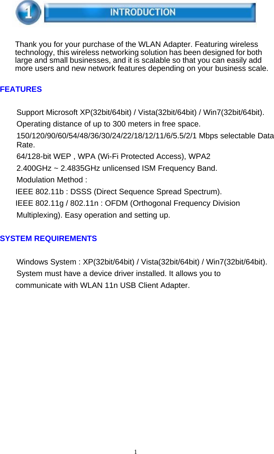 1      Thank you for your purchase of the WLAN Adapter. Featuring wireless technology, this wireless networking solution has been designed for both large and small businesses, and it is scalable so that you can easily add more users and new network features depending on your business scale.   FEATURES   Support Microsoft XP(32bit/64bit) / Vista(32bit/64bit) / Win7(32bit/64bit). Operating distance of up to 300 meters in free space. 150/120/90/60/54/48/36/30/24/22/18/12/11/6/5.5/2/1 Mbps selectable Data Rate. 64/128-bit WEP , WPA (Wi-Fi Protected Access), WPA2 2.400GHz ~ 2.4835GHz unlicensed ISM Frequency Band. Modulation Method : IEEE 802.11b : DSSS (Direct Sequence Spread Spectrum). IEEE 802.11g / 802.11n : OFDM (Orthogonal Frequency Division Multiplexing). Easy operation and setting up.   SYSTEM REQUIREMENTS   Windows System : XP(32bit/64bit) / Vista(32bit/64bit) / Win7(32bit/64bit). System must have a device driver installed. It allows you to communicate with WLAN 11n USB Client Adapter. 