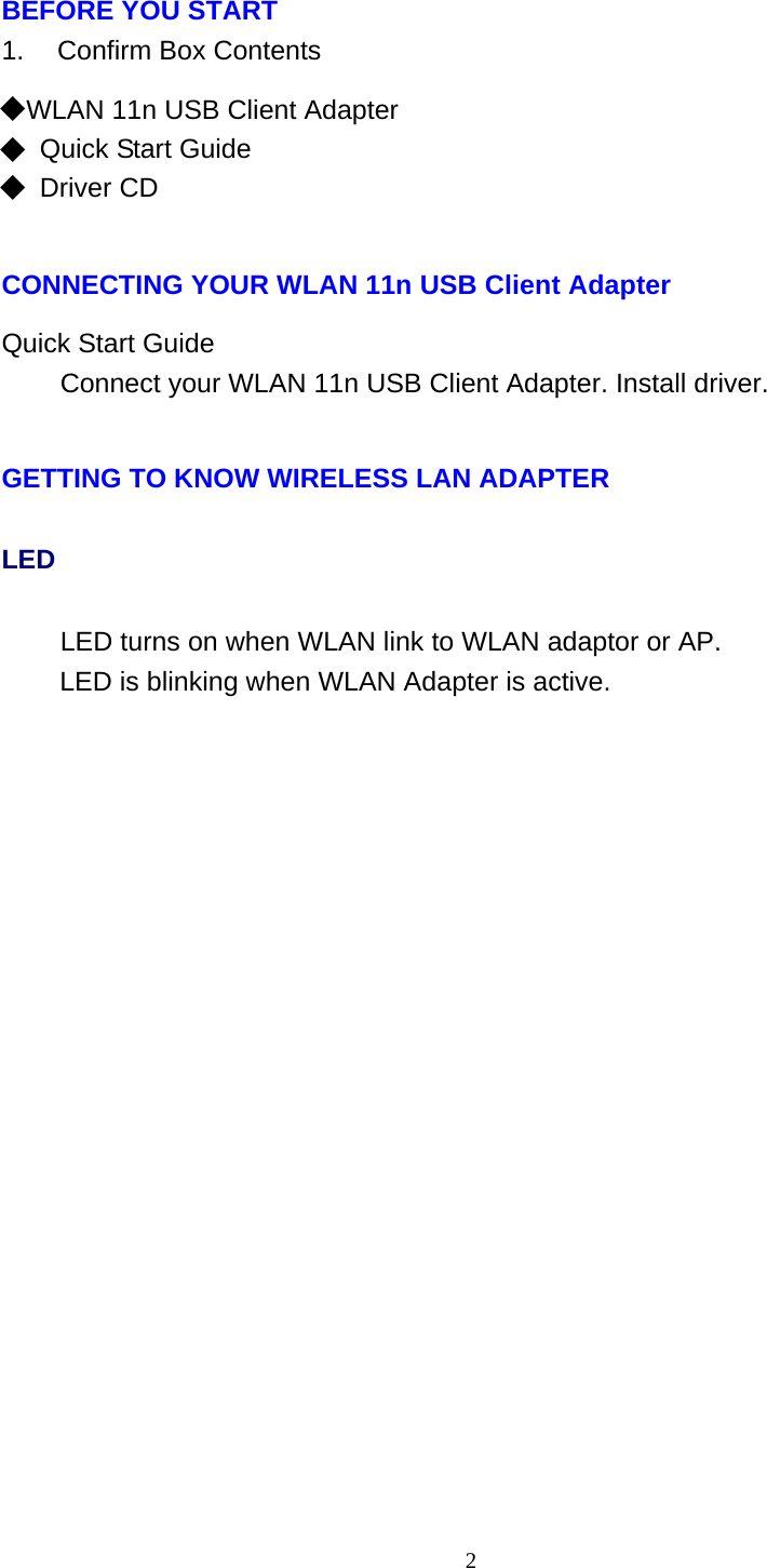 2   BEFORE YOU START 1.    Confirm Box Contents  ◆ WLAN 11n USB Client Adapter ◆ Quick Start Guide ◆ Driver CD    CONNECTING YOUR WLAN 11n USB Client Adapter  Quick Start Guide Connect your WLAN 11n USB Client Adapter. Install driver.   GETTING TO KNOW WIRELESS LAN ADAPTER LED LED turns on when WLAN link to WLAN adaptor or AP. LED is blinking when WLAN Adapter is active. 