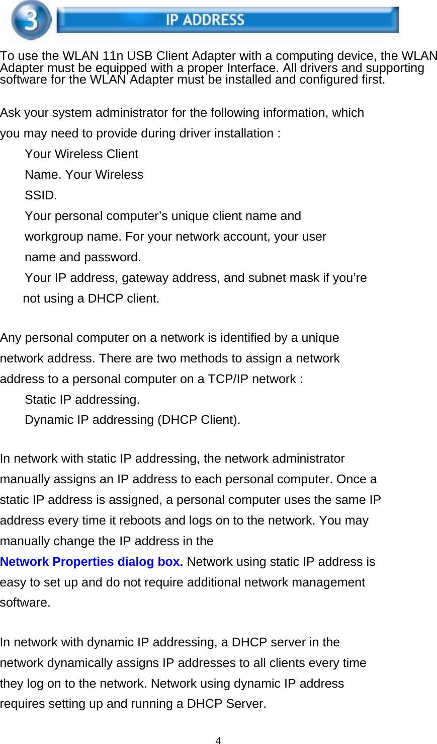 4    To use the WLAN 11n USB Client Adapter with a computing device, the WLAN Adapter must be equipped with a proper Interface. All drivers and supporting software for the WLAN Adapter must be installed and configured first.   Ask your system administrator for the following information, which you may need to provide during driver installation : Your Wireless Client Name. Your Wireless SSID. Your personal computer’s unique client name and workgroup name. For your network account, your user name and password. Your IP address, gateway address, and subnet mask if you’re not using a DHCP client.   Any personal computer on a network is identified by a unique network address. There are two methods to assign a network address to a personal computer on a TCP/IP network : Static IP addressing.  Dynamic IP addressing (DHCP Client).   In network with static IP addressing, the network administrator manually assigns an IP address to each personal computer. Once a static IP address is assigned, a personal computer uses the same IP address every time it reboots and logs on to the network. You may manually change the IP address in the Network Properties dialog box. Network using static IP address is easy to set up and do not require additional network management software.   In network with dynamic IP addressing, a DHCP server in the network dynamically assigns IP addresses to all clients every time they log on to the network. Network using dynamic IP address requires setting up and running a DHCP Server. 