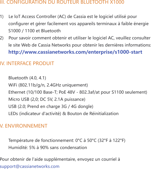 III. CONFIGURATION DU ROUTEUR BLUETOOTH X1000 1)    Le loT Access Controller (AC) de Cassia est le logiciel utilis&eacute; pour        configurer et g&eacute;rer facilement vos appareils terminaux &agrave; faible &eacute;nergie        S1000 / 1100 et Bluetooth 2)    Pour savoir comment obtenir et utiliser le logiciel AC, veuillez consulter        le site Web de Cassia Networks pour obtenir les derni&egrave;res informations:       http://www.cassianetworks.com/enterprise/s1000-startIV. INTERFACE PRODUIT       Bluetooth (4.0, 4.1)       WiFi (802.11b/g/n, 2.4GHz uniquement)       Ethernet (10/100 Base-T; PoE 48V - 802.3af/at pour S1100 seulement)       Micro USB (2,0; DC 5V, 2.1A puissance)       USB (2.0; Prend en charge 3G / 4G dongle)       LEDs (indicateur d'activit&eacute;) &amp; Bouton de R&eacute;initializationV. ENVIRONNEMENT       Temp&eacute;rature de fonctionnement: 0&deg;C &agrave; 50&deg;C (32&deg;F &agrave; 122&deg;F)       Humidit&eacute;: 5% &agrave; 90% sans condensation  Pour obtenir de l'aide suppl&eacute;mentaire, envoyez un courriel &agrave;  support@cassianetworks.com