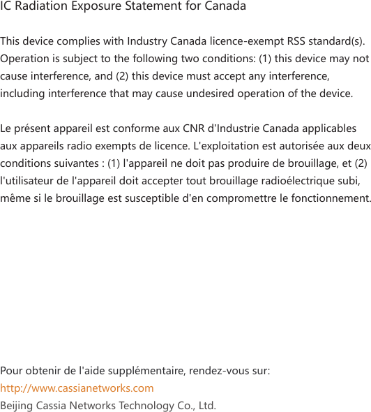 IC Radiation Exposure Statement for CanadaThis device complies with Industry Canada licence-exempt RSS standard(s). Operation is subject to the following two conditions: (1) this device may not cause interference, and (2) this device must accept any interference, including interference that may cause undesired operation of the device.Le pr&eacute;sent appareil est conforme aux CNR d'Industrie Canada applicables aux appareils radio exempts de licence. L'exploitation est autoris&eacute;e aux deux conditions suivantes : (1) l'appareil ne doit pas produire de brouillage, et (2)l'utilisateur de l'appareil doit accepter tout brouillage radio&eacute;lectrique subi, m&ecirc;me si le brouillage est susceptible d'en compromettre le fonctionnement.Pour obtenir de l'aide suppl&eacute;mentaire, rendez-vous sur: http://www.cassianetworks.comBeijing Cassia Networks Technology Co., Ltd.