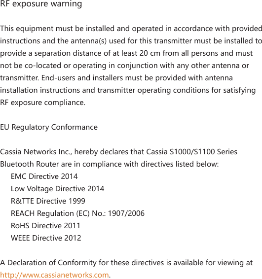 RF exposure warningThis equipment must be installed and operated in accordance with provided instructions and the antenna(s) used for this transmitter must be installed to provide a separation distance of at least 20 cm from all persons and must not be co-located or operating in conjunction with any other antenna or transmitter. End-users and installers must be provided with antenna installation instructions and transmitter operating conditions for satisfying RF exposure compliance.EU Regulatory ConformanceCassia Networks Inc., hereby declares that Cassia S1000/S1100 Series Bluetooth Router are in compliance with directives listed below:     EMC Directive 2014       Low Voltage Directive 2014       R&amp;TTE Directive 1999       REACH Regulation (EC) No.: 1907/2006       RoHS Directive 2011       WEEE Directive 2012A Declaration of Conformity for these directives is available for viewing at http://www.cassianetworks.com.Beijing Cassia Networks Technology Co., Ltd.