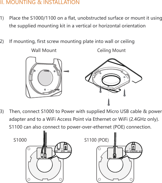 II. MOUNTING &amp; INSTALLATIONWall MountCeiling Mount1)    Place the S1000/1100 on a flat, unobstructed surface or mount it using        the supplied mounting kit in a vertical or horizontal orientation2)    If mounting, first screw mounting plate into wall or ceiling3)    Then, connect S1000 to Power with supplied Micro USB cable &amp; power        adapter and to a WiFi Access Point via Ethernet or WiFi (2.4GHz only).       S1100 can also connect to power-over-ethernet (POE) connection. RESET ETH  MICRO USBSET ETH RESET MICRO USBSETETH/PoE ETH/POE S1000S1100 (POE)