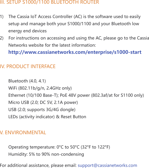 III. SETUP S1000/1100 BLUETOOTH ROUTER1)    The Cassia IoT Access Controller (AC) is the software used to easily        setup and manage both your S1000/1100 and your Bluetooth low       energy end devices2)    For instructions on accessing and using the AC, please go to the Cassia       Networks website for the latest information:       http://www.cassianetworks.com/enterprise/s1000-startIV. PRODUCT INTERFACE       Bluetooth (4.0, 4.1)       WiFi (802.11b/g/n, 2.4GHz only)       Ethernet (10/100 Base-T); PoE 48V power (802.3af/at for S1100 only)       Micro USB (2.0; DC 5V, 2.1A power)       USB (2.0; supports 3G/4G dongle)       LEDs (activity indicator) &amp; Reset ButtonV. ENVIRONMENTAL       Operating temperature: 0&deg;C to 50&deg;C (32&deg;F to 122&deg;F)       Humidity: 5% to 90% non-condensing  For additional assistance, please email: support@cassianetworks.com