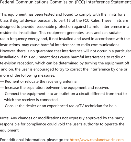 Federal Communications Commission (FCC) Interference StatementThis equipment has been tested and found to comply with the limits for a Class B digital device, pursuant to part 15 of the FCC Rules. These limits are designed to provide reasonable protection against harmful interference in a residential installation. This equipment generates, uses and can radiate radio frequency energy and, if not installed and used in accordance with the instructions, may cause harmful interference to radio communications. However, there is no guarantee that interference will not occur in a particular installation. If this equipment does cause harmful interference to radio or television reception, which can be determined by turning the equipment off and on, the user is encouraged to try to correct the interference by one or more of the following measures:&mdash; Reorient or relocate the receiving antenna.&mdash; Increase the separation between the equipment and receiver.&mdash; Connect the equipment into an outlet on a circuit different from that to     which the receiver is connected.&mdash; Consult the dealer or an experienced radio/TV technician for help.Note: Any changes or modifications not expressly approved by the party responsible for compliance could void the user's authority to operate the equipment.For additional information, please go to: http://www.cassianetworks.com