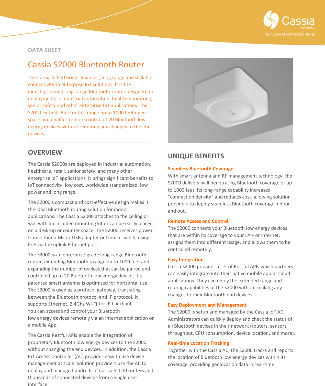   DATA SHEET  Cassia S2000 Bluetooth Router The Cassia S2000 brings low-cost, long range and scalable connectivity to enterprise IoT solutions. It is the industry-leading long-range Bluetooth router designed for deployments in industrial automation, health monitoring, senior safety and other enterprise IoT applications. The S2000 extends Bluetooth&rsquo;s range up to 1000 feet open space and enables remote control of 20 Bluetooth low energy devices without requiring any changes to the end devices.   OVERVIEW The Cassia S2000s are deployed in industrial automation, healthcare, retail, senior safety, and many other enterprise IoT applications. It brings significant benefits to IoT connectivity: low cost, worldwide standardized, low power and long range. The S2000&rsquo;s compact and cost-effective design makes it the ideal Bluetooth routing solution for indoor applications. The Cassia S2000 attaches to the ceiling or wall with an included mounting kit or can be easily placed on a desktop or counter space. The S2000 receives power from either a Micro-USB adapter or from a switch, using PoE via the uplink Ethernet port. The S2000 is an enterprise-grade long-range Bluetooth router, extending Bluetooth&rsquo;s range up to 1000 feet and expanding the number of devices that can be paired and controlled up to 20 Bluetooth low energy devices. Its patented smart antenna is optimized for horizontal use. The S2000 is used as a protocol gateway, translating between the Bluetooth protocol and IP protocol. It supports Ethernet, 2.4Ghz Wi-Fi  for IP backhaul. You can access and control your Bluetooth low energy devices remotely via an Internet application or a mobile App. The Cassia Restful APIs enable the integration of proprietary Bluetooth low energy devices to the S2000 without changing the end devices. In addition, the Cassia IoT Access Controller (AC) provides easy to use device management at scale. Solution providers use the AC to deploy and manage hundreds of Cassia S2000 routers and thousands of connected devices from a single user interface.        UNIQUE BENEFITS Seamless Bluetooth Coverage With smart antenna and RF management technology, the S2000 delivers wall penetrating Bluetooth coverage of up to 1000 feet. Its long-range capability increases &ldquo;connection density&rdquo; and reduces cost, allowing solution providers to deploy seamless Bluetooth coverage indoor and out. Remote Access and Control The S2000 connects your Bluetooth low energy devices that are within its coverage to your LAN or Internet, assigns them into different usage, and allows them to be controlled remotely. Easy Integration   Cassia S2000 provides a set of Restful APIs which partners can easily integrate into their native mobile app or cloud applications. They can enjoy the extended range and routing capabilities of the S2000 without making any changes to their Bluetooth end devices. Easy Deployment and Management The S2000 is setup and managed by the Cassia IoT AC.    Administrators can quickly deploy and check the status of all Bluetooth devices in their network (routers, sensors, throughput, CPU consumption, device location, and more).   Real-time Location Tracking Together with the Cassia AC, the S2000 tracks and reports the location of Bluetooth low energy devices within its coverage, providing geolocation data in real-time.   