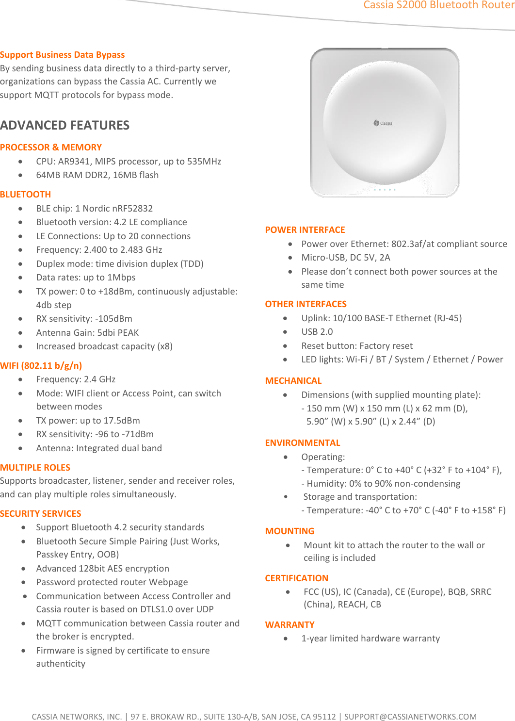  CASSIA NETWORKS, INC. | 97 E. BROKAW RD., SUITE 130-A/B, SAN JOSE, CA 95112 | SUPPORT@CASSIANETWORKS.COM  DATA  SHEET Cassia S2000 Bluetooth Router   Support Business Data Bypass By sending business data directly to a third-party server, organizations can bypass the Cassia AC. Currently we support MQTT protocols for bypass mode.    ADVANCED FEATURES PROCESSOR &amp; MEMORY &bull; CPU: AR9341, MIPS processor, up to 535MHz &bull; 64MB RAM DDR2, 16MB flash BLUETOOTH   &bull; BLE chip: 1 Nordic nRF52832 &bull; Bluetooth version: 4.2 LE compliance   &bull; LE Connections: Up to 20 connections &bull; Frequency: 2.400 to 2.483 GHz &bull; Duplex mode: time division duplex (TDD) &bull; Data rates: up to 1Mbps &bull; TX power: 0 to +18dBm, continuously adjustable: 4db step &bull; RX sensitivity: -105dBm &bull; Antenna Gain: 5dbi PEAK  &bull; Increased broadcast capacity (x8) WIFI (802.11 b/g/n)  &bull; Frequency: 2.4 GHz &bull; Mode: WIFI client or Access Point, can switch between modes   &bull; TX power: up  to  17.5dBm   &bull; RX sensitivity: -96 to -71dBm   &bull; Antenna: Integrated dual band MULTIPLE ROLES   Supports broadcaster, listener, sender and receiver roles, and can play multiple roles simultaneously. SECURITY SERVICES &bull; Support Bluetooth 4.2 security standards  &bull; Bluetooth Secure Simple Pairing (Just Works, Passkey Entry, OOB) &bull; Advanced 128bit AES encryption   &bull; Password protected router Webpage   &bull; Communication between Access Controller and Cassia router is based on DTLS1.0 over UDP   &bull; MQTT communication between Cassia router and the broker is encrypted. &bull; Firmware is signed by certificate to ensure authenticity       POWER INTERFACE &bull; Power over Ethernet: 802.3af/at compliant source &bull; Micro-USB, DC 5V, 2A &bull; Please don&rsquo;t connect both power sources at the same time OTHER INTERFACES &bull; Uplink: 10/100 BASE-T Ethernet (RJ-45) &bull; USB 2.0   &bull; Reset button: Factory reset   &bull; LED lights: Wi-Fi / BT / System / Ethernet / Power   MECHANICAL &bull; Dimensions (with supplied mounting plate):   - 150 mm (W) x 150 mm (L) x 62 mm (D),    5.90&rdquo; (W) x 5.90&rdquo; (L) x 2.44&rdquo; (D) ENVIRONMENTAL   &bull; Operating:      - Temperature: 0&deg; C to +40&deg; C (+32&deg; F to +104&deg; F),    - Humidity: 0% to 90% non-condensing   &bull;      Storage and transportation:   - Temperature: -40&deg; C to +70&deg; C (-40&deg; F to +158&deg; F) MOUNTING &bull; Mount kit to attach the router to the wall or ceiling is included CERTIFICATION &bull; FCC (US), IC (Canada), CE (Europe), BQB, SRRC (China), REACH, CB   WARRANTY &bull; 1-year limited hardware warranty 
