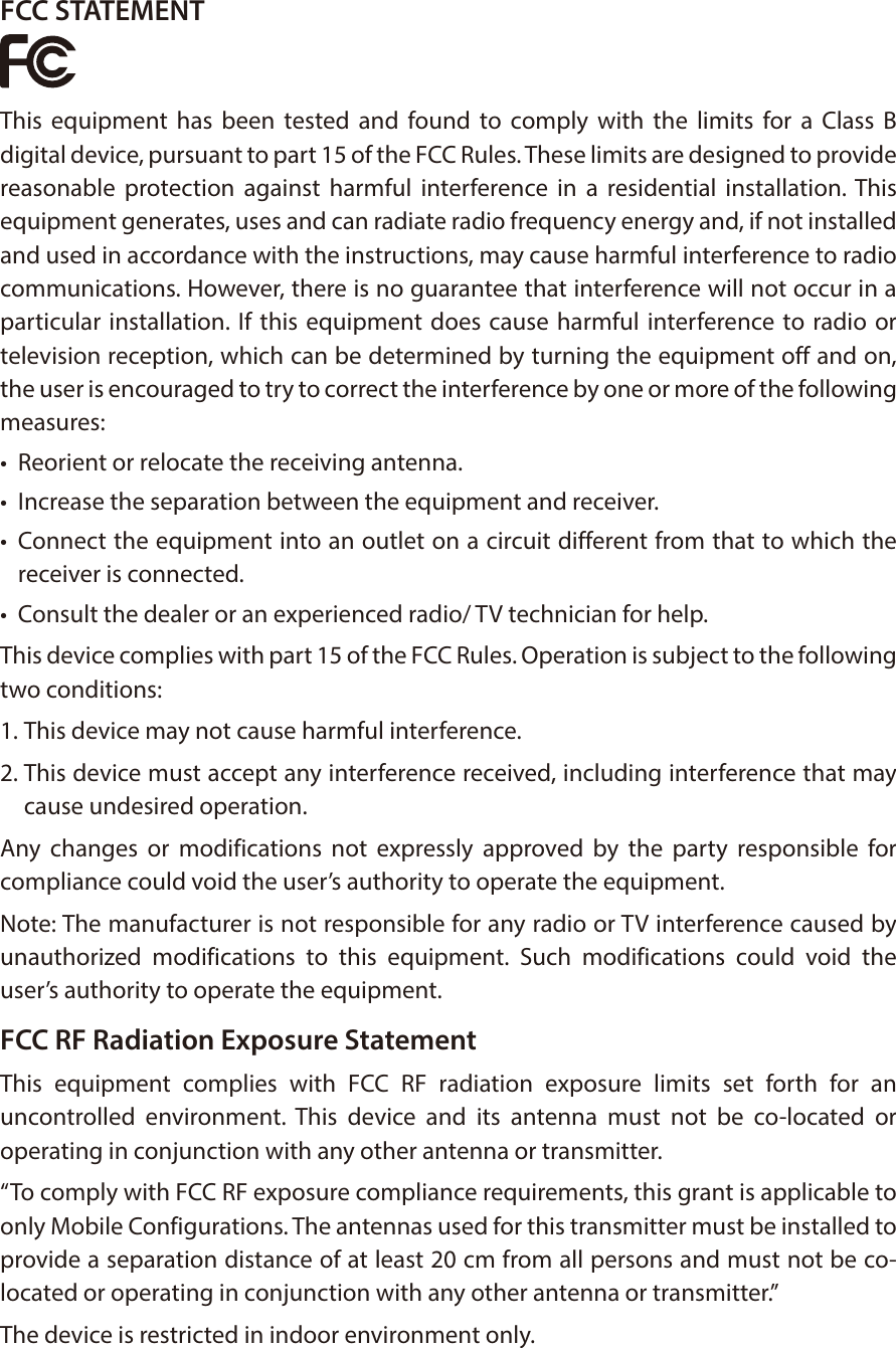 FCC STATEMENTThis equipment has been tested and found to comply with the limits for a Class B digital device, pursuant to part 15 of the FCC Rules. These limits are designed to provide reasonable protection against harmful interference in a residential installation. This equipment generates, uses and can radiate radio frequency energy and, if not installed and used in accordance with the instructions, may cause harmful interference to radio communications. However, there is no guarantee that interference will not occur in a particular installation. If this equipment does cause harmful interference to radio or television reception, which can be determined by turning the equipment off and on, the user is encouraged to try to correct the interference by one or more of the following measures:&bull;  Reorient or relocate the receiving antenna.&bull;  Increase the separation between the equipment and receiver.&bull;  Connect the equipment into an outlet on a circuit different from that to which the receiver is connected. &bull;  Consult the dealer or an experienced radio/ TV technician for help.This device complies with part 15 of the FCC Rules. Operation is subject to the following two conditions:1. This device may not cause harmful interference.2. This device must accept any interference received, including interference that may cause undesired operation.Any changes or modifications not expressly approved by the party responsible for compliance could void the user&rsquo;s authority to operate the equipment.Note: The manufacturer is not responsible for any radio or TV interference caused by unauthorized modifications to this equipment. Such modifications could void the user&rsquo;s authority to operate the equipment.FCC RF Radiation Exposure StatementThis equipment complies with FCC RF radiation exposure limits set forth for an uncontrolled environment. This device and its antenna must not be co-located or operating in conjunction with any other antenna or transmitter.&ldquo;To comply with FCC RF exposure compliance requirements, this grant is applicable to only Mobile Configurations. The antennas used for this transmitter must be installed to provide a separation distance of at least 20 cm from all persons and must not be co-located or operating in conjunction with any other antenna or transmitter.&rdquo;The device is restricted in indoor environment only.