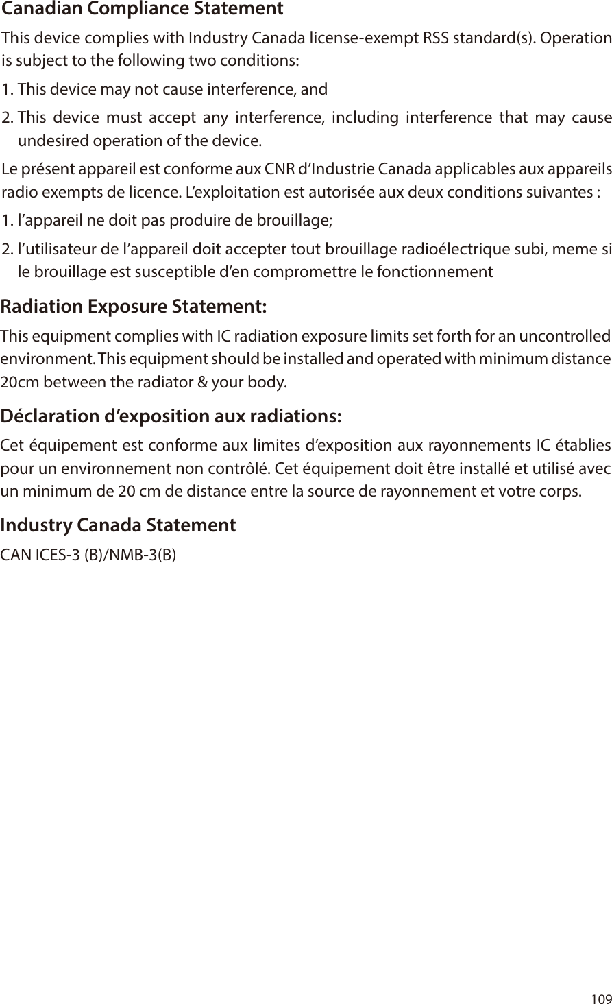 109 Canadian Compliance StatementThis device complies with Industry Canada license-exempt RSS standard(s). Operation is subject to the following two conditions: 1. This device may not cause interference, and 2. This device must accept any interference, including interference that may cause undesired operation of the device.Le pr&eacute;sent appareil est conforme aux CNR d&rsquo;Industrie Canada applicables aux appareils radio exempts de licence. L&rsquo;exploitation est autoris&eacute;e aux deux conditions suivantes : 1. l&rsquo;appareil ne doit pas produire de brouillage; 2. l&rsquo;utilisateur de l&rsquo;appareil doit accepter tout brouillage radio&eacute;lectrique subi, meme si le brouillage est susceptible d&rsquo;en compromettre le fonctionnementRadiation Exposure Statement:This equipment complies with IC radiation exposure limits set forth for an uncontrolled environment. This equipment should be installed and operated with minimum distance 20cm between the radiator &amp; your body.D&eacute;claration d&rsquo;exposition aux radiations:Cet &eacute;quipement est conforme aux limites d&rsquo;exposition aux rayonnements IC &eacute;tablies pour un environnement non contr&ocirc;l&eacute;. Cet &eacute;quipement doit &ecirc;tre install&eacute; et utilis&eacute; avec un minimum de 20 cm de distance entre la source de rayonnement et votre corps.Industry Canada StatementCAN ICES-3 (B)/NMB-3(B)