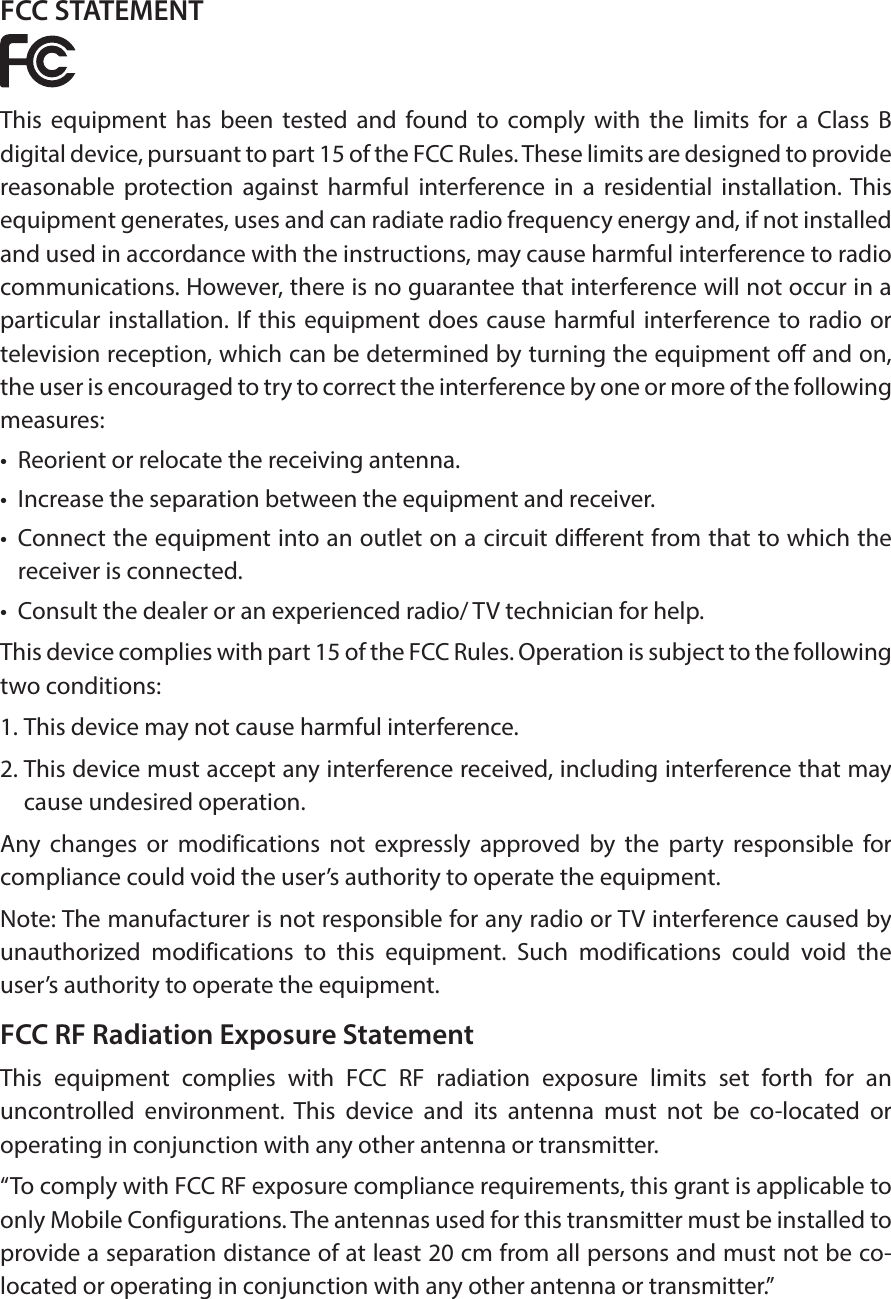 FCC STATEMENTThis equipment has been tested and found to comply with the limits for a Class B digital device, pursuant to part 15 of the FCC Rules. These limits are designed to provide reasonable protection against harmful interference in a residential installation. This equipment generates, uses and can radiate radio frequency energy and, if not installed and used in accordance with the instructions, may cause harmful interference to radio communications. However, there is no guarantee that interference will not occur in a particular installation. If this equipment does cause harmful interference to radio or television reception, which can be determined by turning the equipment off and on, the user is encouraged to try to correct the interference by one or more of the following measures:&bull;  Reorient or relocate the receiving antenna.&bull;  Increase the separation between the equipment and receiver.&bull;  Connect the equipment into an outlet on a circuit different from that to which the receiver is connected. &bull;  Consult the dealer or an experienced radio/ TV technician for help.This device complies with part 15 of the FCC Rules. Operation is subject to the following two conditions:1. This device may not cause harmful interference.2. This device must accept any interference received, including interference that may cause undesired operation.Any changes or modifications not expressly approved by the party responsible for compliance could void the user&rsquo;s authority to operate the equipment.Note: The manufacturer is not responsible for any radio or TV interference caused by unauthorized modifications to this equipment. Such modifications could void the user&rsquo;s authority to operate the equipment.FCC RF Radiation Exposure StatementThis equipment complies with FCC RF radiation exposure limits set forth for an uncontrolled environment. This device and its antenna must not be co-located or operating in conjunction with any other antenna or transmitter.&ldquo;To comply with FCC RF exposure compliance requirements, this grant is applicable to only Mobile Configurations. The antennas used for this transmitter must be installed to provide a separation distance of at least 20 cm from all persons and must not be co-located or operating in conjunction with any other antenna or transmitter.&rdquo;