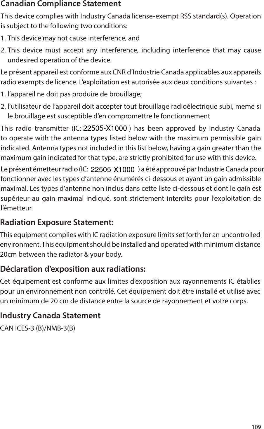 109 Canadian Compliance StatementThis device complies with Industry Canada license-exempt RSS standard(s). Operation is subject to the following two conditions: 1. This device may not cause interference, and 2. This device must accept any interference, including interference that may cause undesired operation of the device.Le pr&eacute;sent appareil est conforme aux CNR d&rsquo;Industrie Canada applicables aux appareils radio exempts de licence. L&rsquo;exploitation est autoris&eacute;e aux deux conditions suivantes : 1. l&rsquo;appareil ne doit pas produire de brouillage; 2. l&rsquo;utilisateur de l&rsquo;appareil doit accepter tout brouillage radio&eacute;lectrique subi, meme si le brouillage est susceptible d&rsquo;en compromettre le fonctionnementThis radio transmitter (IC:                ) has been approved by Industry Canada to operate with the antenna types listed below with the maximum permissible gain indicated. Antenna types not included in this list below, having a gain greater than the maximum gain indicated for that type, are strictly prohibited for use with this device. Le pr&eacute;sent &eacute;metteur radio (IC:                                                   ) a &eacute;t&eacute; approuv&eacute; par Industrie Canada pour fonctionner avec les types d&rsquo;antenne &eacute;num&eacute;r&eacute;s ci-dessous et ayant un gain admissible maximal. Les types d&rsquo;antenne non inclus dans cette liste ci-dessous et dont le gain est sup&eacute;rieur au gain maximal indiqu&eacute;, sont strictement interdits pour l&rsquo;exploitation de l&rsquo;&eacute;metteur.Radiation Exposure Statement:This equipment complies with IC radiation exposure limits set forth for an uncontrolled environment. This equipment should be installed and operated with minimum distance 20cm between the radiator &amp; your body.D&eacute;claration d&rsquo;exposition aux radiations:Cet &eacute;quipement est conforme aux limites d&rsquo;exposition aux rayonnements IC &eacute;tablies pour un environnement non contr&ocirc;l&eacute;. Cet &eacute;quipement doit &ecirc;tre install&eacute; et utilis&eacute; avec un minimum de 20 cm de distance entre la source de rayonnement et votre corps.Industry Canada StatementCAN ICES-3 (B)/NMB-3(B)22505-X100022505-X1000