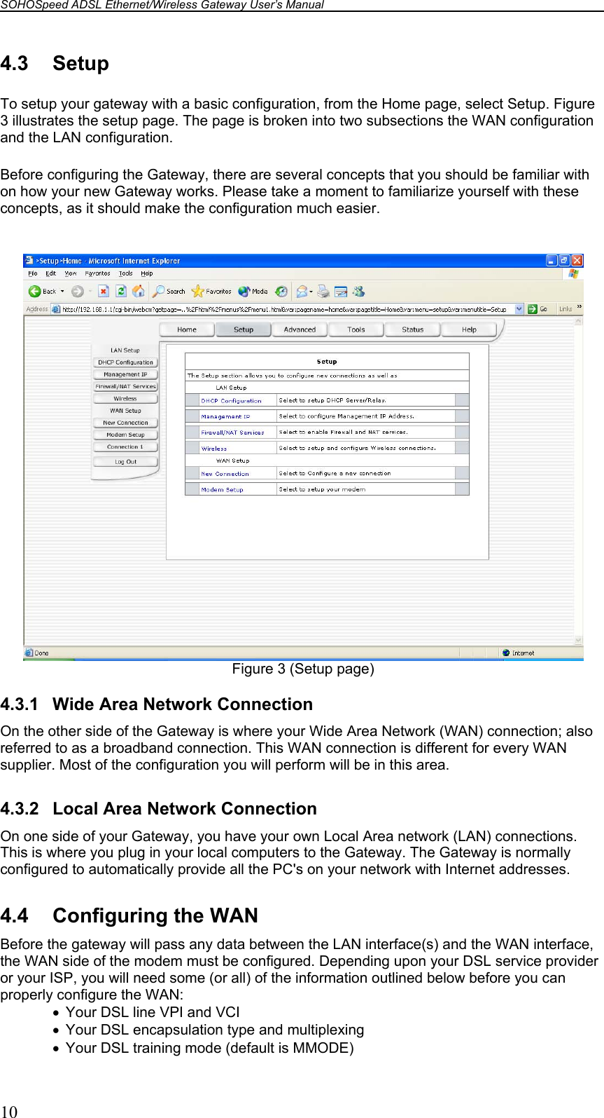 SOHOSpeed ADSL Ethernet/Wireless Gateway User’s Manual    10 4.3 Setup To setup your gateway with a basic configuration, from the Home page, select Setup. Figure 3 illustrates the setup page. The page is broken into two subsections the WAN configuration and the LAN configuration. Before configuring the Gateway, there are several concepts that you should be familiar with on how your new Gateway works. Please take a moment to familiarize yourself with these concepts, as it should make the configuration much easier.   Figure 3 (Setup page)  4.3.1  Wide Area Network Connection On the other side of the Gateway is where your Wide Area Network (WAN) connection; also referred to as a broadband connection. This WAN connection is different for every WAN supplier. Most of the configuration you will perform will be in this area.  4.3.2  Local Area Network Connection On one side of your Gateway, you have your own Local Area network (LAN) connections. This is where you plug in your local computers to the Gateway. The Gateway is normally configured to automatically provide all the PC&apos;s on your network with Internet addresses.  4.4  Configuring the WAN Before the gateway will pass any data between the LAN interface(s) and the WAN interface, the WAN side of the modem must be configured. Depending upon your DSL service provider or your ISP, you will need some (or all) of the information outlined below before you can properly configure the WAN: •  Your DSL line VPI and VCI •  Your DSL encapsulation type and multiplexing •  Your DSL training mode (default is MMODE) 