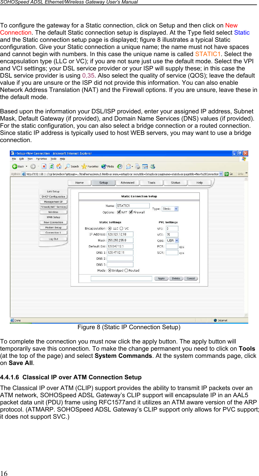 SOHOSpeed ADSL Ethernet/Wireless Gateway User’s Manual    16 To configure the gateway for a Static connection, click on Setup and then click on New Connection. The default Static connection setup is displayed. At the Type field select Static and the Static connection setup page is displayed; figure 8 illustrates a typical Static configuration. Give your Static connection a unique name; the name must not have spaces and cannot begin with numbers. In this case the unique name is called STATIC1. Select the encapsulation type (LLC or VC); if you are not sure just use the default mode. Select the VPI and VCI settings; your DSL service provider or your ISP will supply these; in this case the DSL service provider is using 0,35. Also select the quality of service (QOS); leave the default value if you are unsure or the ISP did not provide this information. You can also enable Network Address Translation (NAT) and the Firewall options. If you are unsure, leave these in the default mode.  Based upon the information your DSL/ISP provided, enter your assigned IP address, Subnet Mask, Default Gateway (if provided), and Domain Name Services (DNS) values (if provided). For the static configuration, you can also select a bridge connection or a routed connection. Since static IP address is typically used to host WEB servers, you may want to use a bridge connection.   Figure 8 (Static IP Connection Setup)  To complete the connection you must now click the apply button. The apply button will temporarily save this connection. To make the change permanent you need to click on Tools (at the top of the page) and select System Commands. At the system commands page, click on Save All.  4.4.1.6  Classical IP over ATM Connection Setup The Classical IP over ATM (CLIP) support provides the ability to transmit IP packets over an ATM network, SOHOSpeed ADSL Gateway’s CLIP support will encapsulate IP in an AAL5 packet data unit (PDU) frame using RFC1577and it utilizes an ATM aware version of the ARP protocol. (ATMARP. SOHOSpeed ADSL Gateway’s CLIP support only allows for PVC support; it does not support SVC.)  