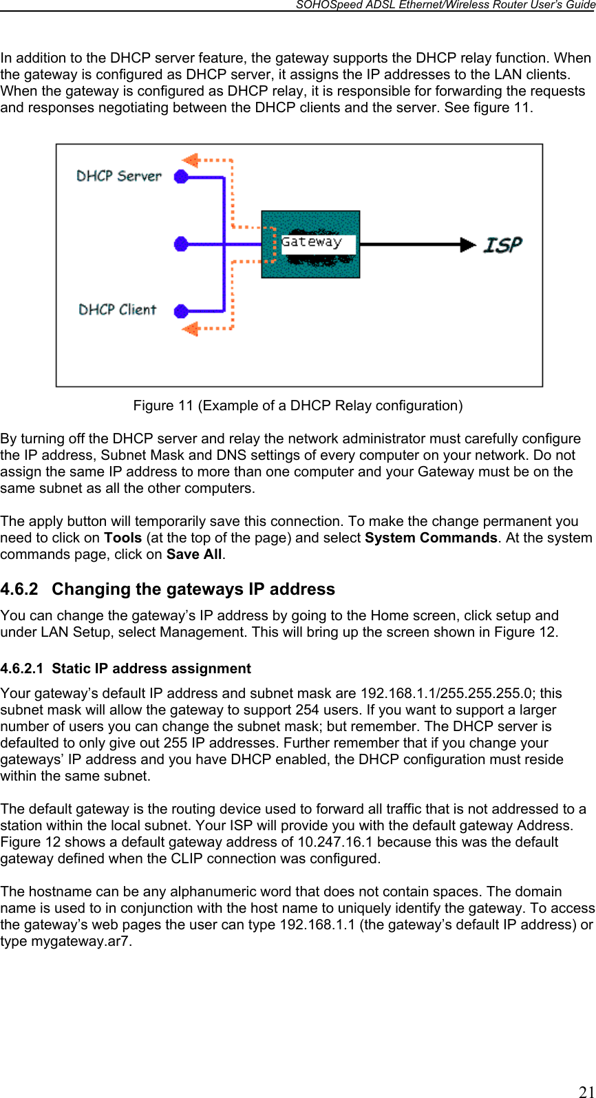 SOHOSpeed ADSL Ethernet/Wireless Router User’s Guide   21 In addition to the DHCP server feature, the gateway supports the DHCP relay function. When the gateway is configured as DHCP server, it assigns the IP addresses to the LAN clients. When the gateway is configured as DHCP relay, it is responsible for forwarding the requests and responses negotiating between the DHCP clients and the server. See figure 11.   Figure 11 (Example of a DHCP Relay configuration)  By turning off the DHCP server and relay the network administrator must carefully configure the IP address, Subnet Mask and DNS settings of every computer on your network. Do not assign the same IP address to more than one computer and your Gateway must be on the same subnet as all the other computers.  The apply button will temporarily save this connection. To make the change permanent you need to click on Tools (at the top of the page) and select System Commands. At the system commands page, click on Save All.  4.6.2  Changing the gateways IP address You can change the gateway’s IP address by going to the Home screen, click setup and under LAN Setup, select Management. This will bring up the screen shown in Figure 12.  4.6.2.1  Static IP address assignment Your gateway’s default IP address and subnet mask are 192.168.1.1/255.255.255.0; this subnet mask will allow the gateway to support 254 users. If you want to support a larger number of users you can change the subnet mask; but remember. The DHCP server is defaulted to only give out 255 IP addresses. Further remember that if you change your gateways’ IP address and you have DHCP enabled, the DHCP configuration must reside within the same subnet.  The default gateway is the routing device used to forward all traffic that is not addressed to a station within the local subnet. Your ISP will provide you with the default gateway Address. Figure 12 shows a default gateway address of 10.247.16.1 because this was the default gateway defined when the CLIP connection was configured.  The hostname can be any alphanumeric word that does not contain spaces. The domain name is used to in conjunction with the host name to uniquely identify the gateway. To access the gateway’s web pages the user can type 192.168.1.1 (the gateway’s default IP address) or type mygateway.ar7.  