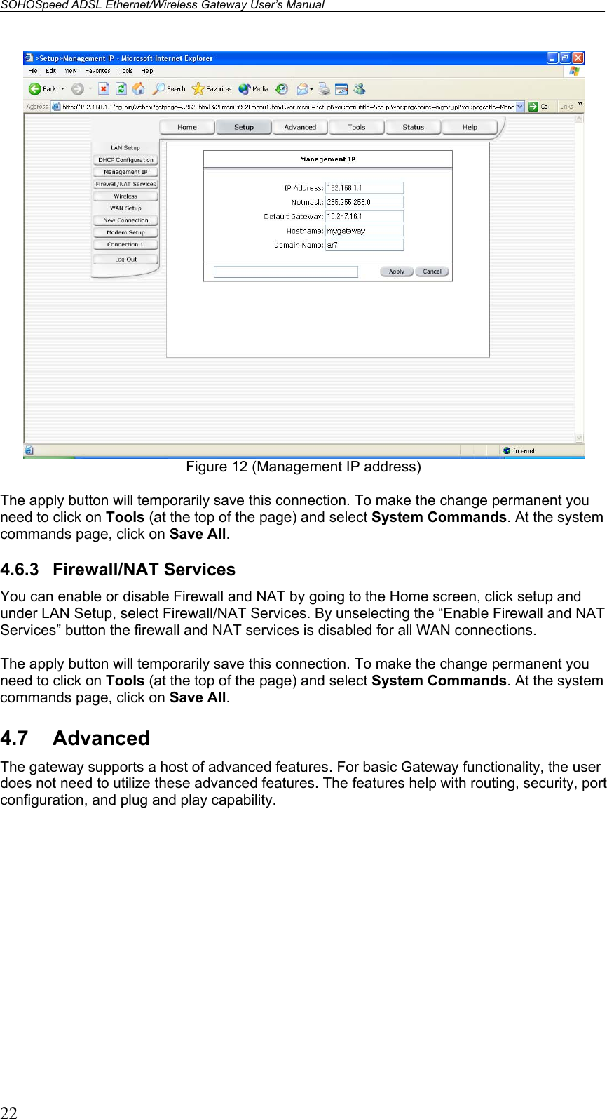 SOHOSpeed ADSL Ethernet/Wireless Gateway User’s Manual    22  Figure 12 (Management IP address)  The apply button will temporarily save this connection. To make the change permanent you need to click on Tools (at the top of the page) and select System Commands. At the system commands page, click on Save All.  4.6.3 Firewall/NAT Services You can enable or disable Firewall and NAT by going to the Home screen, click setup and under LAN Setup, select Firewall/NAT Services. By unselecting the “Enable Firewall and NAT Services” button the firewall and NAT services is disabled for all WAN connections.   The apply button will temporarily save this connection. To make the change permanent you need to click on Tools (at the top of the page) and select System Commands. At the system commands page, click on Save All.  4.7 Advanced The gateway supports a host of advanced features. For basic Gateway functionality, the user does not need to utilize these advanced features. The features help with routing, security, port configuration, and plug and play capability.  