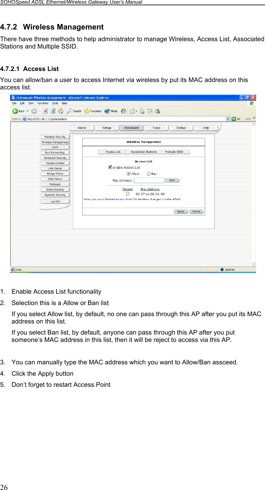 SOHOSpeed ADSL Ethernet/Wireless Gateway User’s Manual    26 4.7.2 Wireless Management There have three methods to help administrator to manage Wireless, Access List, Associated Stations and Multiple SSID.  4.7.2.1 Access List You can allow/ban a user to access Internet via wireless by put its MAC address on this access list.   1.  Enable Access List functionality 2.  Selection this is a Allow or Ban list If you select Allow list, by default, no one can pass through this AP after you put its MAC address on this list. If you select Ban list, by default, anyone can pass through this AP after you put someone’s MAC address in this list, then it will be reject to access via this AP.  3.  You can manually type the MAC address which you want to Allow/Ban assceed. 4.  Click the Apply button 5.  Don’t forget to restart Access Point  