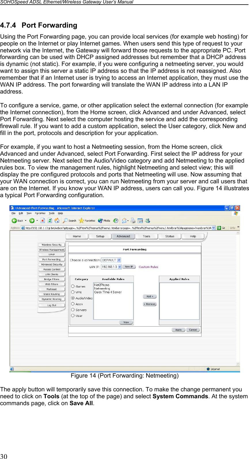 SOHOSpeed ADSL Ethernet/Wireless Gateway User’s Manual    30 4.7.4 Port Forwarding Using the Port Forwarding page, you can provide local services (for example web hosting) for people on the Internet or play Internet games. When users send this type of request to your network via the Internet, the Gateway will forward those requests to the appropriate PC. Port forwarding can be used with DHCP assigned addresses but remember that a DHCP address is dynamic (not static). For example, if you were configuring a netmeeting server, you would want to assign this server a static IP address so that the IP address is not reassigned. Also remember that if an Internet user is trying to access an Internet application, they must use the WAN IP address. The port forwarding will translate the WAN IP address into a LAN IP address.  To configure a service, game, or other application select the external connection (for example the Internet connection), from the Home screen, click Advanced and under Advanced, select Port Forwarding. Next select the computer hosting the service and add the corresponding firewall rule. If you want to add a custom application, select the User category, click New and fill in the port, protocols and description for your application.  For example, if you want to host a Netmeeting session, from the Home screen, click Advanced and under Advanced, select Port Forwarding. First select the IP address for your Netmeeting server. Next select the Audio/Video category and add Netmeeting to the applied rules box. To view the management rules, highlight Netmeeting and select view; this will display the pre configured protocols and ports that Netmeeting will use. Now assuming that your WAN connection is correct, you can run Netmeeting from your server and call users that are on the Internet. If you know your WAN IP address, users can call you. Figure 14 illustrates a typical Port Forwarding configuration.   Figure 14 (Port Forwarding: Netmeeting)  The apply button will temporarily save this connection. To make the change permanent you need to click on Tools (at the top of the page) and select System Commands. At the system commands page, click on Save All.  