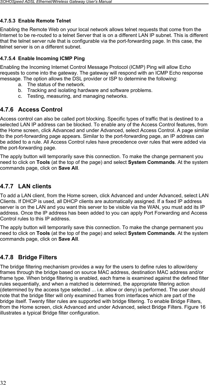 SOHOSpeed ADSL Ethernet/Wireless Gateway User’s Manual    32 4.7.5.3  Enable Remote Telnet Enabling the Remote Web on your local network allows telnet requests that come from the Internet to be re-routed to a telnet Server that is on a different LAN IP subnet. This is different that the telnet server rule that is configurable via the port-forwarding page. In this case, the telnet server is on a different subnet.  4.7.5.4  Enable Incoming ICMP Ping Enabling the Incoming Internet Control Message Protocol (ICMP) Ping will allow Echo requests to come into the gateway. The gateway will respond with an ICMP Echo response message. The option allows the DSL provider or ISP to determine the following: a.  The status of the network.  b.  Tracking and isolating hardware and software problems.  c. Testing, measuring, and managing networks.  4.7.6 Access Control Access control can also be called port blocking. Specific types of traffic that is destined to a selected LAN IP address can be blocked. To enable any of the Access Control features, from the Home screen, click Advanced and under Advanced, select Access Control. A page similar to the port-forwarding page appears. Similar to the port-forwarding page, an IP address can be added to a rule. All Access Control rules have precedence over rules that were added via the port-forwarding page.  The apply button will temporarily save this connection. To make the change permanent you need to click on Tools (at the top of the page) and select System Commands. At the system commands page, click on Save All.  4.7.7 LAN clients To add a LAN client, from the Home screen, click Advanced and under Advanced, select LAN Clients. If DHCP is used, all DHCP clients are automatically assigned. If a fixed IP address server is on the LAN and you want this server to be visible via the WAN, you must add its IP address. Once the IP address has been added to you can apply Port Forwarding and Access Control rules to this IP address. The apply button will temporarily save this connection. To make the change permanent you need to click on Tools (at the top of the page) and select System Commands. At the system commands page, click on Save All.  4.7.8 Bridge Filters The bridge filtering mechanism provides a way for the users to define rules to allow/deny frames through the bridge based on source MAC address, destination MAC address and/or frame type. When bridge filtering is enabled, each frame is examined against the defined filter rules sequentially, and when a matched is determined, the appropriate filtering action (determined by the access type selected ... i.e. allow or deny) is performed. The user should note that the bridge filter will only examined frames from interfaces which are part of the bridge itself. Twenty filter rules are supported with bridge filtering. To enable Bridge Filters, from the Home screen, click Advanced and under Advanced, select Bridge Filters. Figure 16 illustrates a typical Bridge filter configuration.  