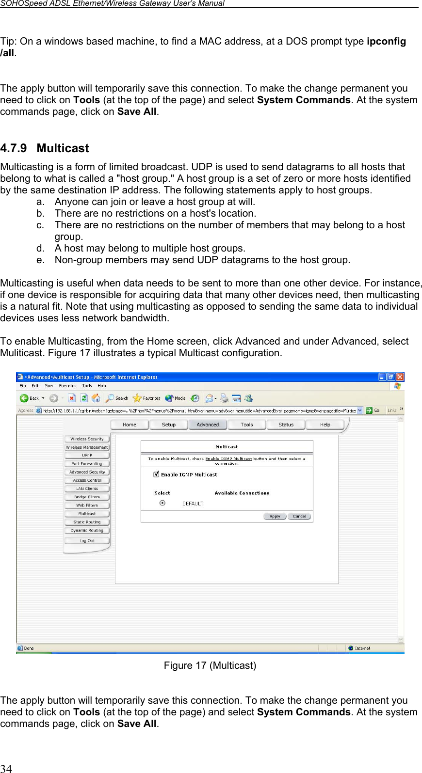 SOHOSpeed ADSL Ethernet/Wireless Gateway User’s Manual    34 Tip: On a windows based machine, to find a MAC address, at a DOS prompt type ipconfig /all.  The apply button will temporarily save this connection. To make the change permanent you need to click on Tools (at the top of the page) and select System Commands. At the system commands page, click on Save All.  4.7.9 Multicast Multicasting is a form of limited broadcast. UDP is used to send datagrams to all hosts that belong to what is called a &quot;host group.&quot; A host group is a set of zero or more hosts identified by the same destination IP address. The following statements apply to host groups. a.  Anyone can join or leave a host group at will. b.  There are no restrictions on a host&apos;s location. c.  There are no restrictions on the number of members that may belong to a host group. d.  A host may belong to multiple host groups. e.  Non-group members may send UDP datagrams to the host group.  Multicasting is useful when data needs to be sent to more than one other device. For instance, if one device is responsible for acquiring data that many other devices need, then multicasting is a natural fit. Note that using multicasting as opposed to sending the same data to individual devices uses less network bandwidth.  To enable Multicasting, from the Home screen, click Advanced and under Advanced, select Muliticast. Figure 17 illustrates a typical Multicast configuration.   Figure 17 (Multicast)  The apply button will temporarily save this connection. To make the change permanent you need to click on Tools (at the top of the page) and select System Commands. At the system commands page, click on Save All. 