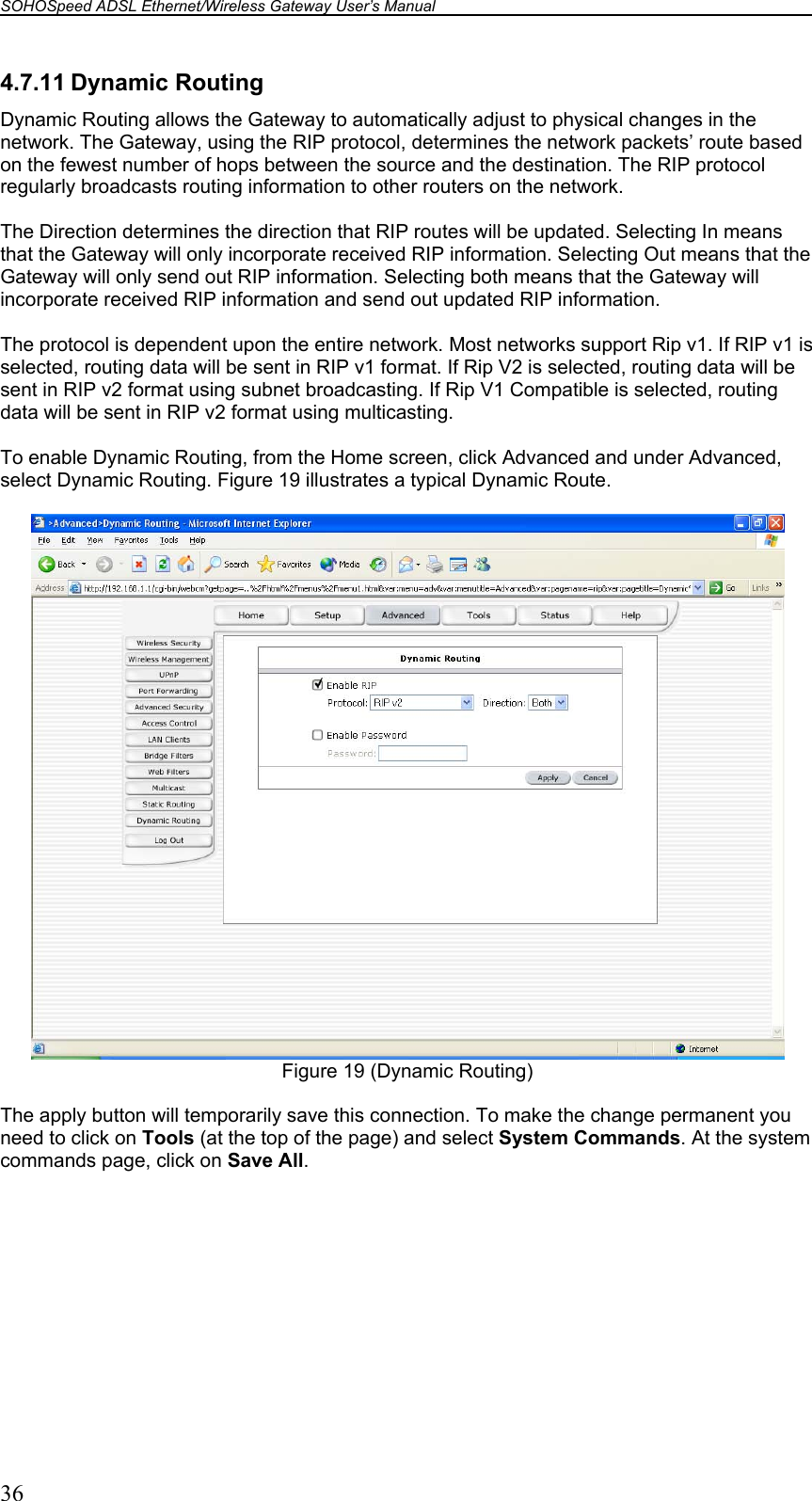 SOHOSpeed ADSL Ethernet/Wireless Gateway User’s Manual    36 4.7.11 Dynamic Routing Dynamic Routing allows the Gateway to automatically adjust to physical changes in the network. The Gateway, using the RIP protocol, determines the network packets’ route based on the fewest number of hops between the source and the destination. The RIP protocol regularly broadcasts routing information to other routers on the network.  The Direction determines the direction that RIP routes will be updated. Selecting In means that the Gateway will only incorporate received RIP information. Selecting Out means that the Gateway will only send out RIP information. Selecting both means that the Gateway will incorporate received RIP information and send out updated RIP information.  The protocol is dependent upon the entire network. Most networks support Rip v1. If RIP v1 is selected, routing data will be sent in RIP v1 format. If Rip V2 is selected, routing data will be sent in RIP v2 format using subnet broadcasting. If Rip V1 Compatible is selected, routing data will be sent in RIP v2 format using multicasting.  To enable Dynamic Routing, from the Home screen, click Advanced and under Advanced, select Dynamic Routing. Figure 19 illustrates a typical Dynamic Route.   Figure 19 (Dynamic Routing)  The apply button will temporarily save this connection. To make the change permanent you need to click on Tools (at the top of the page) and select System Commands. At the system commands page, click on Save All.  