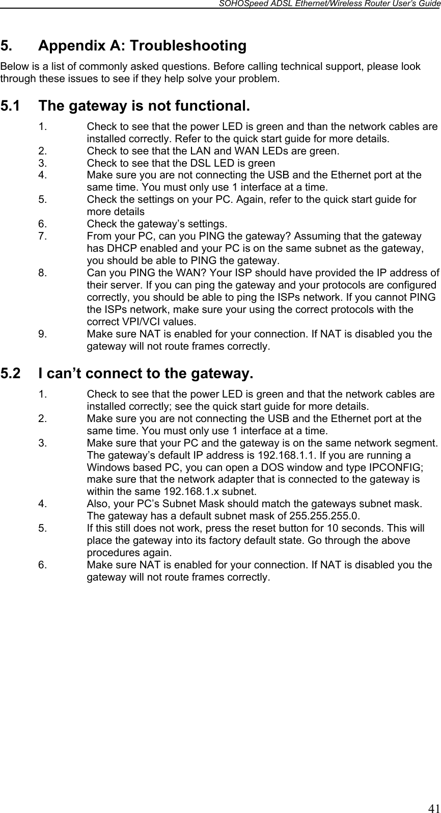 SOHOSpeed ADSL Ethernet/Wireless Router User’s Guide   41 5.  Appendix A: Troubleshooting Below is a list of commonly asked questions. Before calling technical support, please look through these issues to see if they help solve your problem.  5.1  The gateway is not functional. 1.  Check to see that the power LED is green and than the network cables are installed correctly. Refer to the quick start guide for more details. 2.  Check to see that the LAN and WAN LEDs are green.  3.  Check to see that the DSL LED is green 4.  Make sure you are not connecting the USB and the Ethernet port at the same time. You must only use 1 interface at a time. 5.  Check the settings on your PC. Again, refer to the quick start guide for more details 6.  Check the gateway’s settings. 7.  From your PC, can you PING the gateway? Assuming that the gateway has DHCP enabled and your PC is on the same subnet as the gateway, you should be able to PING the gateway.  8.  Can you PING the WAN? Your ISP should have provided the IP address of their server. If you can ping the gateway and your protocols are configured correctly, you should be able to ping the ISPs network. If you cannot PING the ISPs network, make sure your using the correct protocols with the correct VPI/VCI values. 9.  Make sure NAT is enabled for your connection. If NAT is disabled you the gateway will not route frames correctly.   5.2  I can’t connect to the gateway. 1.  Check to see that the power LED is green and that the network cables are installed correctly; see the quick start guide for more details. 2.  Make sure you are not connecting the USB and the Ethernet port at the same time. You must only use 1 interface at a time. 3.  Make sure that your PC and the gateway is on the same network segment. The gateway’s default IP address is 192.168.1.1. If you are running a Windows based PC, you can open a DOS window and type IPCONFIG; make sure that the network adapter that is connected to the gateway is within the same 192.168.1.x subnet. 4.  Also, your PC’s Subnet Mask should match the gateways subnet mask. The gateway has a default subnet mask of 255.255.255.0. 5.  If this still does not work, press the reset button for 10 seconds. This will place the gateway into its factory default state. Go through the above procedures again. 6.  Make sure NAT is enabled for your connection. If NAT is disabled you the gateway will not route frames correctly.  