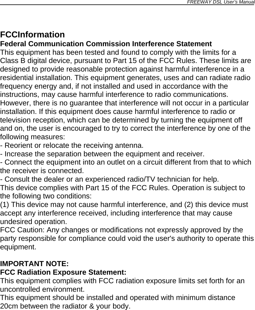 FREEWAY DSL User’s Manual   FCCInformation Federal Communication Commission Interference Statement This equipment has been tested and found to comply with the limits for a Class B digital device, pursuant to Part 15 of the FCC Rules. These limits are designed to provide reasonable protection against harmful interference in a residential installation. This equipment generates, uses and can radiate radio frequency energy and, if not installed and used in accordance with the instructions, may cause harmful interference to radio communications. However, there is no guarantee that interference will not occur in a particular installation. If this equipment does cause harmful interference to radio or television reception, which can be determined by turning the equipment off and on, the user is encouraged to try to correct the interference by one of the following measures: - Reorient or relocate the receiving antenna. - Increase the separation between the equipment and receiver. - Connect the equipment into an outlet on a circuit different from that to which the receiver is connected. - Consult the dealer or an experienced radio/TV technician for help. This device complies with Part 15 of the FCC Rules. Operation is subject to the following two conditions: (1) This device may not cause harmful interference, and (2) this device must accept any interference received, including interference that may cause undesired operation. FCC Caution: Any changes or modifications not expressly approved by the party responsible for compliance could void the user&apos;s authority to operate this equipment.  IMPORTANT NOTE: FCC Radiation Exposure Statement: This equipment complies with FCC radiation exposure limits set forth for an uncontrolled environment. This equipment should be installed and operated with minimum distance 20cm between the radiator &amp; your body.                 