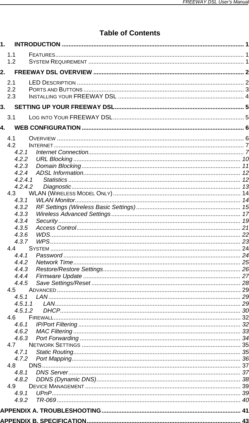 FREEWAY DSL User’s Manual   Table of Contents 1. INTRODUCTION .............................................................................................................. 1 1.1 FEATURES.................................................................................................................. 1 1.2 SYSTEM REQUIREMENT .............................................................................................. 1 2. FREEWAY DSL OVERVIEW ........................................................................................... 2 2.1 LED DESCRIPTION ..................................................................................................... 2 2.2 PORTS AND BUTTONS ................................................................................................. 3 2.3 INSTALLING YOUR FREEWAY DSL ............................................................................ 4 3. SETTING UP YOUR FREEWAY DSL.............................................................................. 5 3.1 LOG INTO YOUR FREEWAY DSL............................................................................... 5 4. WEB CONFIGURATION .................................................................................................. 6 4.1 OVERVIEW ................................................................................................................. 6 4.2 INTERNET................................................................................................................... 7 4.2.1 Internet Connection.............................................................................................. 7 4.2.2 URL Blocking ..................................................................................................... 10 4.2.3 Domain Blocking................................................................................................ 11 4.2.4 ADSL Information............................................................................................... 12 4.2.4.1 Statistics ........................................................................................................ 12 4.2.4.2 Diagnostic...................................................................................................... 13 4.3 WLAN (WIRELESS MODEL ONLY)............................................................................. 14 4.3.1 WLAN Monitor.................................................................................................... 14 4.3.2 RF Settings (Wireless Basic Settings)............................................................... 15 4.3.3 Wireless Advanced Settings.............................................................................. 17 4.3.4 Security .............................................................................................................. 19 4.3.5 Access Control................................................................................................... 21 4.3.6 WDS................................................................................................................... 22 4.3.7 WPS................................................................................................................... 23 4.4 SYSTEM ................................................................................................................... 24 4.4.1 Password ........................................................................................................... 24 4.4.2 Network Time..................................................................................................... 25 4.4.3 Restore/Restore Settings................................................................................... 26 4.4.4 Firmware Update ............................................................................................... 27 4.4.5 Save Settings/Reset .......................................................................................... 28 4.5 ADVANCED ............................................................................................................... 29 4.5.1 LAN .................................................................................................................... 29 4.5.1.1 LAN................................................................................................................ 29 4.5.1.2 DHCP............................................................................................................. 30 4.6 FIREWALL................................................................................................................. 32 4.6.1 IP/Port Filtering .................................................................................................. 32 4.6.2 MAC Filtering ..................................................................................................... 33 4.6.3 Port Forwarding ................................................................................................. 34 4.7 NETWORK SETTINGS ................................................................................................ 35 4.7.1 Static Routing..................................................................................................... 35 4.7.2 Port Mapping...................................................................................................... 36 4.8 DNS........................................................................................................................ 37 4.8.1 DNS Server........................................................................................................ 37 4.8.2 DDNS (Dynamic DNS)....................................................................................... 38 4.9 DEVICE MANAGEMENT .............................................................................................. 39 4.9.1 UPnP.................................................................................................................. 39 4.9.2 TR-069............................................................................................................... 40 APPENDIX A. TROUBLESHOOTING.................................................................................... 41 APPENDIX B. SPECIFICATION............................................................................................. 43 