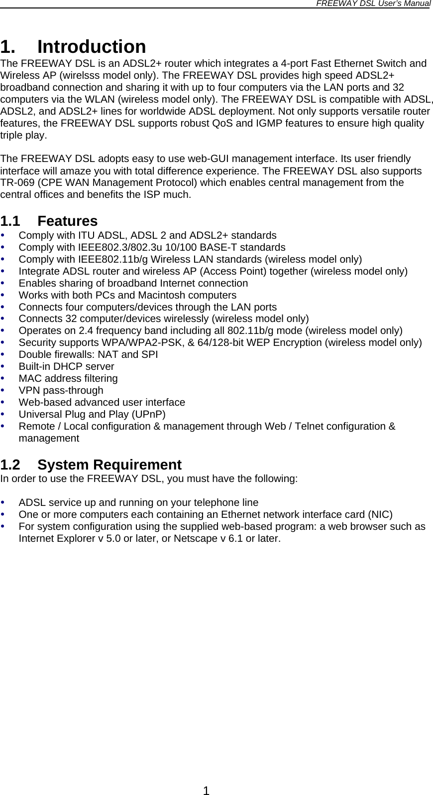 FREEWAY DSL User’s Manual  1. Introduction The FREEWAY DSL is an ADSL2+ router which integrates a 4-port Fast Ethernet Switch and Wireless AP (wirelsss model only). The FREEWAY DSL provides high speed ADSL2+ broadband connection and sharing it with up to four computers via the LAN ports and 32 computers via the WLAN (wireless model only). The FREEWAY DSL is compatible with ADSL, ADSL2, and ADSL2+ lines for worldwide ADSL deployment. Not only supports versatile router features, the FREEWAY DSL supports robust QoS and IGMP features to ensure high quality triple play.  The FREEWAY DSL adopts easy to use web-GUI management interface. Its user friendly interface will amaze you with total difference experience. The FREEWAY DSL also supports TR-069 (CPE WAN Management Protocol) which enables central management from the central offices and benefits the ISP much.  1.1 Features   Comply with ITU ADSL, ADSL 2 and ADSL2+ standards   Comply with IEEE802.3/802.3u 10/100 BASE-T standards   Comply with IEEE802.11b/g Wireless LAN standards (wireless model only)   Integrate ADSL router and wireless AP (Access Point) together (wireless model only)   Enables sharing of broadband Internet connection   Works with both PCs and Macintosh computers   Connects four computers/devices through the LAN ports   Connects 32 computer/devices wirelessly (wireless model only)   Operates on 2.4 frequency band including all 802.11b/g mode (wireless model only)   Security supports WPA/WPA2-PSK, &amp; 64/128-bit WEP Encryption (wireless model only)   Double firewalls: NAT and SPI   Built-in DHCP server   MAC address filtering   VPN pass-through   Web-based advanced user interface   Universal Plug and Play (UPnP)   Remote / Local configuration &amp; management through Web / Telnet configuration &amp; management  1.2 System Requirement In order to use the FREEWAY DSL, you must have the following:    ADSL service up and running on your telephone line   One or more computers each containing an Ethernet network interface card (NIC)   For system configuration using the supplied web-based program: a web browser such as Internet Explorer v 5.0 or later, or Netscape v 6.1 or later.  1 