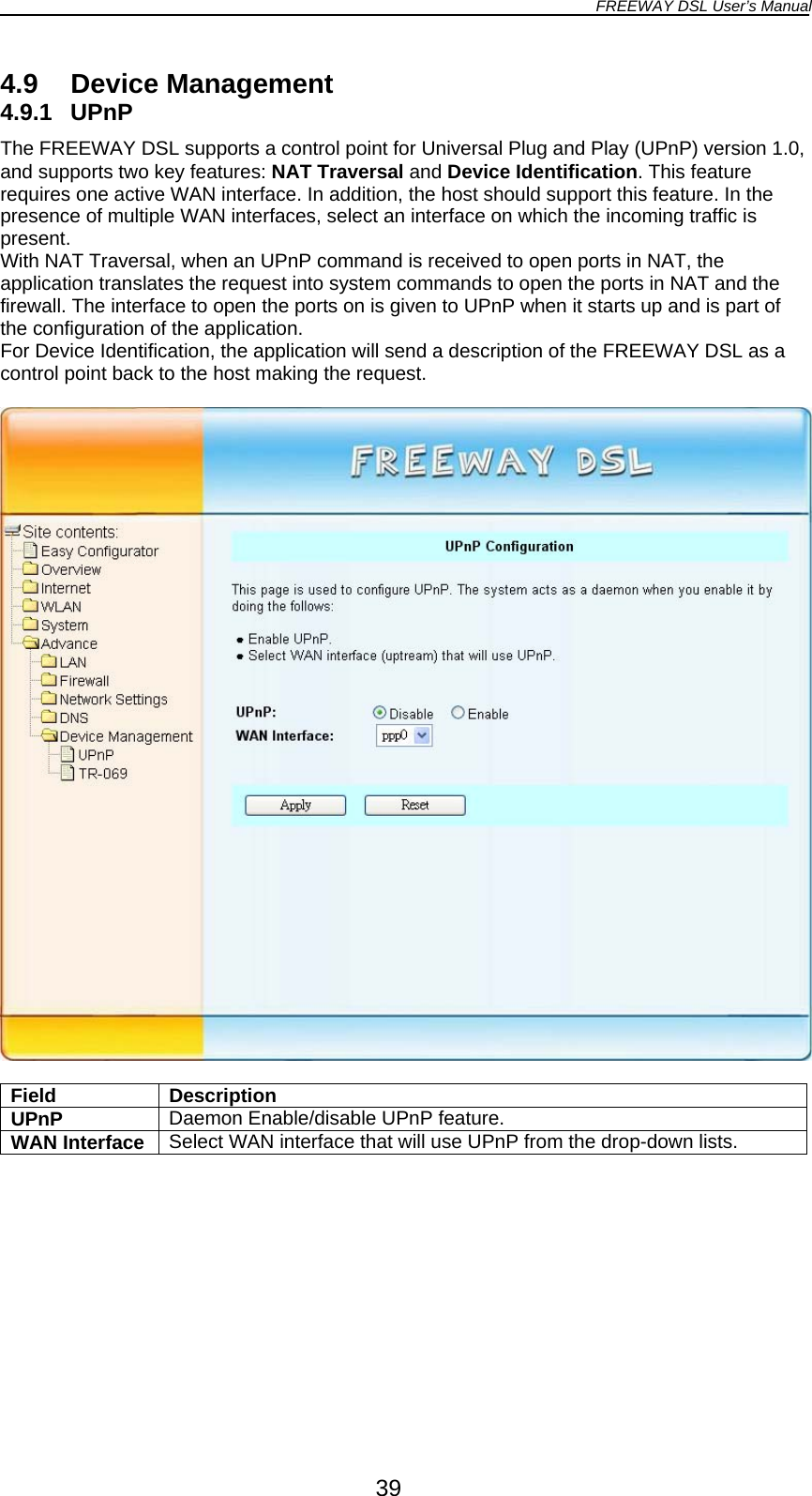 FREEWAY DSL User’s Manual  4.9 Device Management 4.9.1 UPnP The FREEWAY DSL supports a control point for Universal Plug and Play (UPnP) version 1.0, and supports two key features: NAT Traversal and Device Identification. This feature requires one active WAN interface. In addition, the host should support this feature. In the presence of multiple WAN interfaces, select an interface on which the incoming traffic is present. With NAT Traversal, when an UPnP command is received to open ports in NAT, the application translates the request into system commands to open the ports in NAT and the firewall. The interface to open the ports on is given to UPnP when it starts up and is part of the configuration of the application. For Device Identification, the application will send a description of the FREEWAY DSL as a control point back to the host making the request.    Field Description UPnP  Daemon Enable/disable UPnP feature. WAN Interface  Select WAN interface that will use UPnP from the drop-down lists.  39 