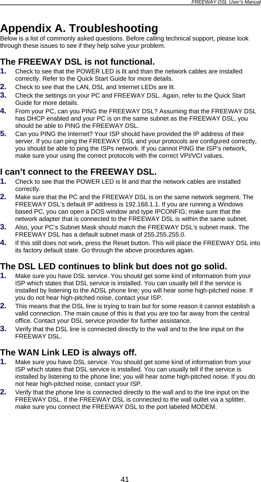 FREEWAY DSL User’s Manual  Appendix A. Troubleshooting Below is a list of commonly asked questions. Before calling technical support, please look through these issues to see if they help solve your problem.  The FREEWAY DSL is not functional. 1.  Check to see that the POWER LED is lit and than the network cables are installed correctly. Refer to the Quick Start Guide for more details. 2.  Check to see that the LAN, DSL and Internet LEDs are lit. 3.  Check the settings on your PC and FREEWAY DSL. Again, refer to the Quick Start Guide for more details. 4.  From your PC, can you PING the FREEWAY DSL? Assuming that the FREEWAY DSL has DHCP enabled and your PC is on the same subnet as the FREEWAY DSL, you should be able to PING the FREEWAY DSL. Can you PING the Internet? Your ISP should have provided the IP address of their server. If you can ping the FREEWAY DSL and your protocols are configured correctly, you should be able to ping the ISPs network. If you cannot PING the ISP’s ne5. twork, make sure your using the correct protocols with the correct VPI/VCI values. 1.  ee that the POWER LED is lit and that the network cables are installed 2.  he  .  e FREEWAY DSL into 1. 2.  l .  Verify that the DSL line is connected directly to the wall and to the line input on the e1.  ou can usually tell if the service is   2.  put on the FREEWAY DSL. If the FREEWAY DSL is connected to the wall outlet via a splitter, make sure you connect the FREEWAY DSL to the port labeled MODEM.  I can’t connect to the FREEWAY DSL. Check to scorrectly. Make sure that the PC and the FREEWAY DSL is on the same network segment. TFREEWAY DSL’s default IP address is 192.168.1.1. If you are running a Windowsbased PC, you can open a DOS window and type IPCONFIG; make sure that the network adapter that is connected to the FREEWAY DSL is within the same subnet. Also, your PC’s Subnet Mask should match the FREEWAY DS3.  L’s subnet mask. The FREEWAY DSL has a default subnet mask of 255.255.255.0. If this still does not work, press the Reset button. This will place th4its factory default state. Go through the above procedures again.  The DSL LED continues to blink but does not go solid. Make sure you have DSL service. You should get some kind of information from your ISP which states that DSL service is installed. You can usually tell if the service is installed by listening to the ADSL phone line; you will hear some high-pitched noise. If you do not hear high-pitched noise, contact your ISP. This means that the DSL line is trying to train but for some reason it cannot establish a valid connection. The main cause of this is that you are too far away from the centraoffice. Contact your DSL service provider for further assistance. 3FREEWAY DSL.  Th  WAN Link LED is always off. Make sure you have DSL service. You should get some kind of information from your ISP which states that DSL service is installed. Yinstalled by listening to the phone line; you will hear some high-pitched noise. If you donot hear high-pitched noise, contact your ISP. Verify that the phone line is connected directly to the wall and to the line in41 