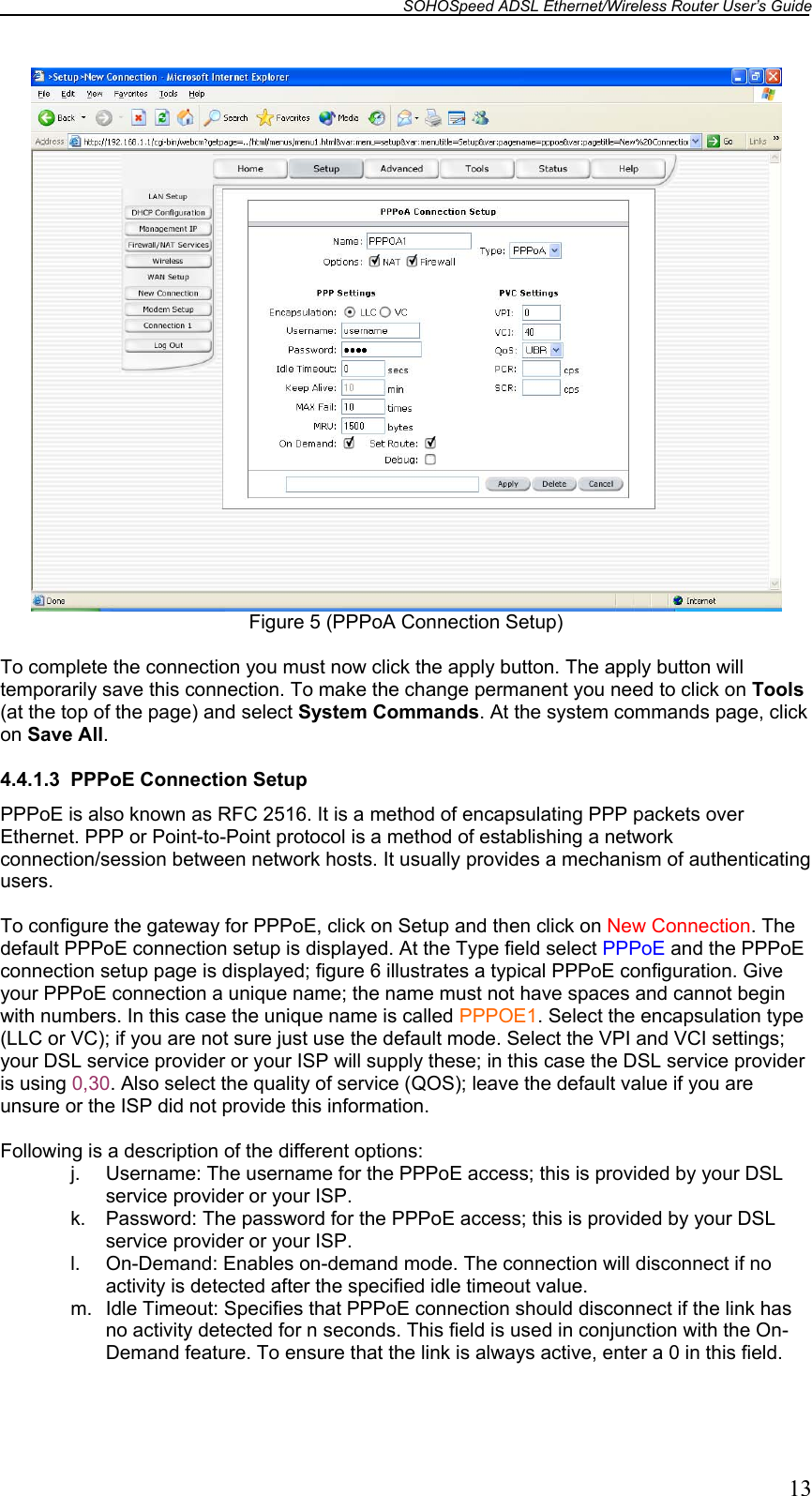 SOHOSpeed ADSL Ethernet/Wireless Router User’s Guide   13  Figure 5 (PPPoA Connection Setup)  To complete the connection you must now click the apply button. The apply button will temporarily save this connection. To make the change permanent you need to click on Tools (at the top of the page) and select System Commands. At the system commands page, click on Save All.  4.4.1.3  PPPoE Connection Setup PPPoE is also known as RFC 2516. It is a method of encapsulating PPP packets over Ethernet. PPP or Point-to-Point protocol is a method of establishing a network connection/session between network hosts. It usually provides a mechanism of authenticating users.  To configure the gateway for PPPoE, click on Setup and then click on New Connection. The default PPPoE connection setup is displayed. At the Type field select PPPoE and the PPPoE connection setup page is displayed; figure 6 illustrates a typical PPPoE configuration. Give your PPPoE connection a unique name; the name must not have spaces and cannot begin with numbers. In this case the unique name is called PPPOE1. Select the encapsulation type (LLC or VC); if you are not sure just use the default mode. Select the VPI and VCI settings; your DSL service provider or your ISP will supply these; in this case the DSL service provider is using 0,30. Also select the quality of service (QOS); leave the default value if you are unsure or the ISP did not provide this information.  Following is a description of the different options: j.  Username: The username for the PPPoE access; this is provided by your DSL service provider or your ISP. k.  Password: The password for the PPPoE access; this is provided by your DSL service provider or your ISP. l.  On-Demand: Enables on-demand mode. The connection will disconnect if no activity is detected after the specified idle timeout value. m.  Idle Timeout: Specifies that PPPoE connection should disconnect if the link has no activity detected for n seconds. This field is used in conjunction with the On-Demand feature. To ensure that the link is always active, enter a 0 in this field. 