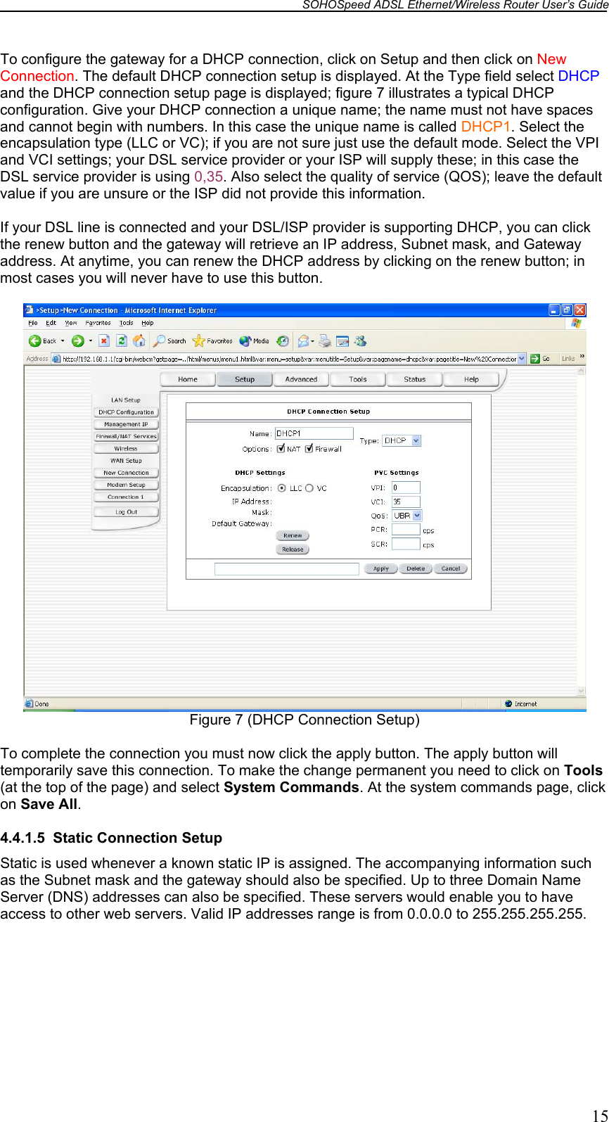 SOHOSpeed ADSL Ethernet/Wireless Router User’s Guide   15 To configure the gateway for a DHCP connection, click on Setup and then click on New Connection. The default DHCP connection setup is displayed. At the Type field select DHCP and the DHCP connection setup page is displayed; figure 7 illustrates a typical DHCP configuration. Give your DHCP connection a unique name; the name must not have spaces and cannot begin with numbers. In this case the unique name is called DHCP1. Select the encapsulation type (LLC or VC); if you are not sure just use the default mode. Select the VPI and VCI settings; your DSL service provider or your ISP will supply these; in this case the DSL service provider is using 0,35. Also select the quality of service (QOS); leave the default value if you are unsure or the ISP did not provide this information.  If your DSL line is connected and your DSL/ISP provider is supporting DHCP, you can click the renew button and the gateway will retrieve an IP address, Subnet mask, and Gateway address. At anytime, you can renew the DHCP address by clicking on the renew button; in most cases you will never have to use this button.   Figure 7 (DHCP Connection Setup)  To complete the connection you must now click the apply button. The apply button will temporarily save this connection. To make the change permanent you need to click on Tools (at the top of the page) and select System Commands. At the system commands page, click on Save All.  4.4.1.5  Static Connection Setup Static is used whenever a known static IP is assigned. The accompanying information such as the Subnet mask and the gateway should also be specified. Up to three Domain Name Server (DNS) addresses can also be specified. These servers would enable you to have access to other web servers. Valid IP addresses range is from 0.0.0.0 to 255.255.255.255.  