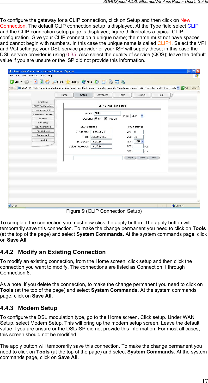 SOHOSpeed ADSL Ethernet/Wireless Router User’s Guide   17 To configure the gateway for a CLIP connection, click on Setup and then click on New Connection. The default CLIP connection setup is displayed. At the Type field select CLIP and the CLIP connection setup page is displayed; figure 9 illustrates a typical CLIP configuration. Give your CLIP connection a unique name; the name must not have spaces and cannot begin with numbers. In this case the unique name is called CLIP1. Select the VPI and VCI settings; your DSL service provider or your ISP will supply these; in this case the DSL service provider is using 0,35. Also select the quality of service (QOS); leave the default value if you are unsure or the ISP did not provide this information.   Figure 9 (CLIP Connection Setup)  To complete the connection you must now click the apply button. The apply button will temporarily save this connection. To make the change permanent you need to click on Tools (at the top of the page) and select System Commands. At the system commands page, click on Save All.  4.4.2  Modify an Existing Connection To modify an existing connection, from the Home screen, click setup and then click the connection you want to modify. The connections are listed as Connection 1 through Connection 8.  As a note, if you delete the connection, to make the change permanent you need to click on Tools (at the top of the page) and select System Commands. At the system commands page, click on Save All.  4.4.3 Modem Setup To configure the DSL modulation type, go to the Home screen, Click setup. Under WAN Setup, select Modem Setup. This will bring up the modem setup screen. Leave the default value if you are unsure or the DSL/ISP did not provide this information. For most all cases, this screen should not be modified.  The apply button will temporarily save this connection. To make the change permanent you need to click on Tools (at the top of the page) and select System Commands. At the system commands page, click on Save All. 