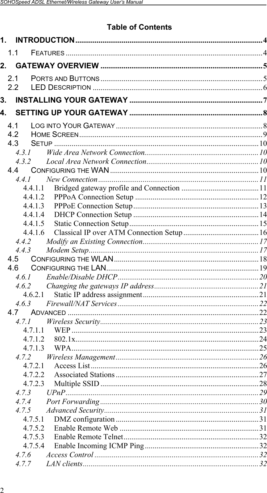 SOHOSpeed ADSL Ethernet/Wireless Gateway User’s Manual    2 Table of Contents 1. INTRODUCTION.................................................................................................4 1.1 FEATURES ......................................................................................................4 2. GATEWAY OVERVIEW ....................................................................................5 2.1 PORTS AND BUTTONS ....................................................................................5 2.2 LED DESCRIPTION ........................................................................................6 3. INSTALLING YOUR GATEWAY .....................................................................7 4. SETTING UP YOUR GATEWAY .....................................................................8 4.1 LOG INTO YOUR GATEWAY ............................................................................8 4.2 HOME SCREEN...............................................................................................9 4.3 SETUP ..........................................................................................................10 4.3.1 Wide Area Network Connection...........................................................10 4.3.2 Local Area Network Connection..........................................................10 4.4 CONFIGURING THE WAN .............................................................................10 4.4.1 New Connection ...................................................................................11 4.4.1.1  Bridged gateway profile and Connection ........................................11 4.4.1.2  PPPoA Connection Setup ................................................................12 4.4.1.3  PPPoE Connection Setup.................................................................13 4.4.1.4 DHCP Connection Setup .................................................................14 4.4.1.5  Static Connection Setup...................................................................15 4.4.1.6  Classical IP over ATM Connection Setup .......................................16 4.4.2 Modify an Existing Connection............................................................17 4.4.3 Modem Setup........................................................................................17 4.5 CONFIGURING THE WLAN...........................................................................18 4.6 CONFIGURING THE LAN...............................................................................19 4.6.1 Enable/Disable DHCP.........................................................................20 4.6.2 Changing the gateways IP address......................................................21 4.6.2.1  Static IP address assignment............................................................21 4.6.3 Firewall/NAT Services .........................................................................22 4.7 ADVANCED ...................................................................................................22 4.7.1 Wireless Security..................................................................................23 4.7.1.1 WEP .................................................................................................23 4.7.1.2 802.1x...............................................................................................24 4.7.1.3 WPA.................................................................................................25 4.7.2 Wireless Management..........................................................................26 4.7.2.1 Access List.......................................................................................26 4.7.2.2 Associated Stations ..........................................................................27 4.7.2.3 Multiple SSID ..................................................................................28 4.7.3 UPnP....................................................................................................29 4.7.4 Port Forwarding ..................................................................................30 4.7.5 Advanced Security................................................................................31 4.7.5.1 DMZ configuration ..........................................................................31 4.7.5.2  Enable Remote Web ........................................................................31 4.7.5.3  Enable Remote Telnet......................................................................32 4.7.5.4  Enable Incoming ICMP Ping...........................................................32 4.7.6 Access Control .....................................................................................32 4.7.7 LAN clients...........................................................................................32 