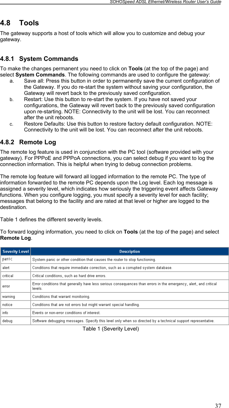 SOHOSpeed ADSL Ethernet/Wireless Router User’s Guide   37 4.8 Tools The gateway supports a host of tools which will allow you to customize and debug your gateway.  4.8.1 System Commands To make the changes permanent you need to click on Tools (at the top of the page) and select System Commands. The following commands are used to configure the gateway: a.  Save all: Press this button in order to permanently save the current configuration of the Gateway. If you do re-start the system without saving your configuration, the Gateway will revert back to the previously saved configuration. b.  Restart: Use this button to re-start the system. If you have not saved your configurations, the Gateway will revert back to the previously saved configuration upon re-starting. NOTE: Connectivity to the unit will be lost. You can reconnect after the unit reboots. c.  Restore Defaults: Use this button to restore factory default configuration. NOTE: Connectivity to the unit will be lost. You can reconnect after the unit reboots.   4.8.2 Remote Log The remote log feature is used in conjunction with the PC tool (software provided with your gateway). For PPPoE and PPPoA connections, you can select debug if you want to log the connection information. This is helpful when trying to debug connection problems.  The remote log feature will forward all logged information to the remote PC. The type of information forwarded to the remote PC depends upon the Log level. Each log message is assigned a severity level, which indicates how seriously the triggering event affects Gateway functions. When you configure logging, you must specify a severity level for each facility; messages that belong to the facility and are rated at that level or higher are logged to the destination.  Table 1 defines the different severity levels.  To forward logging information, you need to click on Tools (at the top of the page) and select Remote Log. Table 1 (Severity Level)  