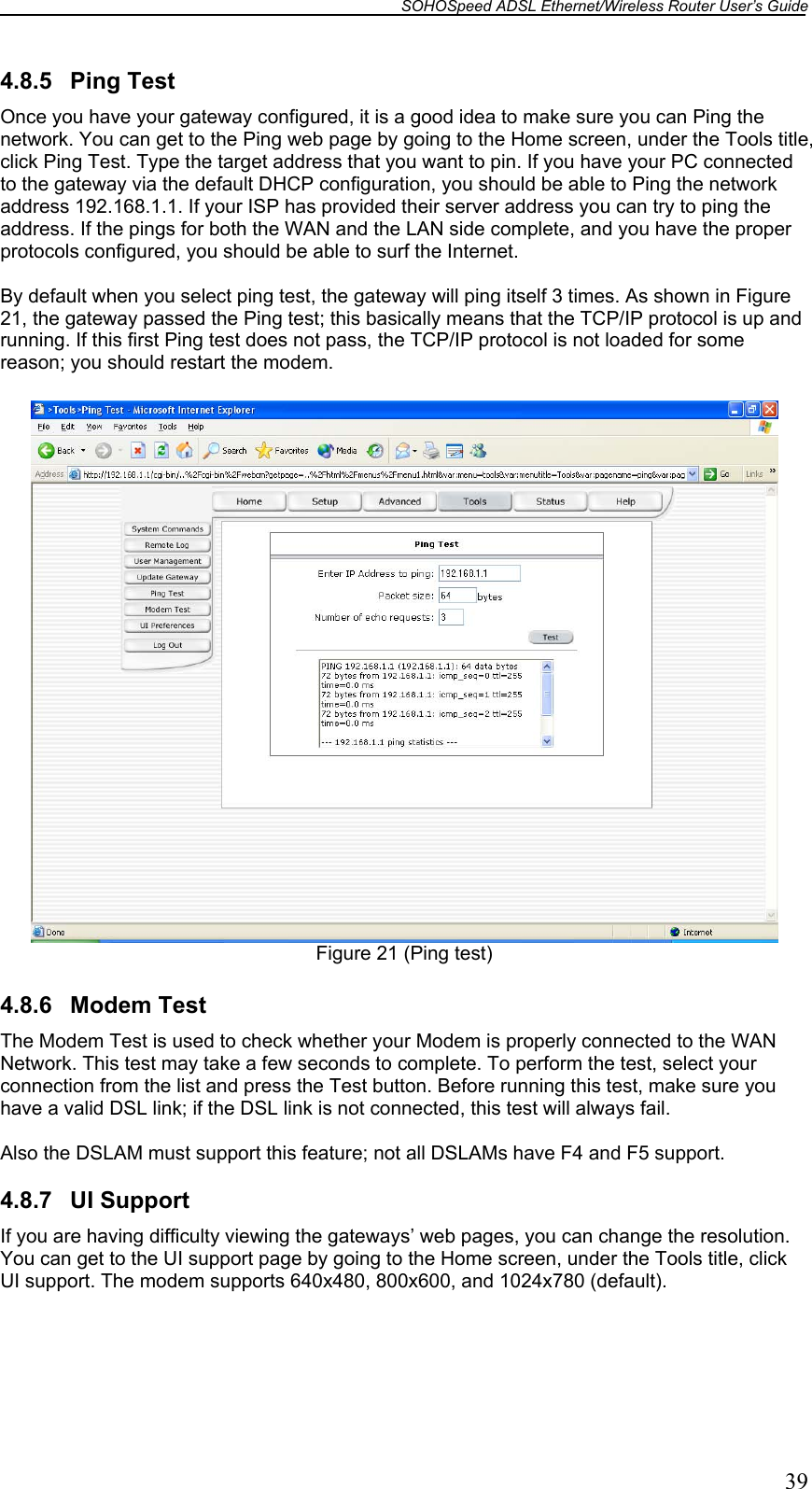 SOHOSpeed ADSL Ethernet/Wireless Router User’s Guide   39 4.8.5 Ping Test Once you have your gateway configured, it is a good idea to make sure you can Ping the network. You can get to the Ping web page by going to the Home screen, under the Tools title, click Ping Test. Type the target address that you want to pin. If you have your PC connected to the gateway via the default DHCP configuration, you should be able to Ping the network address 192.168.1.1. If your ISP has provided their server address you can try to ping the address. If the pings for both the WAN and the LAN side complete, and you have the proper protocols configured, you should be able to surf the Internet.  By default when you select ping test, the gateway will ping itself 3 times. As shown in Figure 21, the gateway passed the Ping test; this basically means that the TCP/IP protocol is up and running. If this first Ping test does not pass, the TCP/IP protocol is not loaded for some reason; you should restart the modem.   Figure 21 (Ping test)  4.8.6 Modem Test The Modem Test is used to check whether your Modem is properly connected to the WAN Network. This test may take a few seconds to complete. To perform the test, select your connection from the list and press the Test button. Before running this test, make sure you have a valid DSL link; if the DSL link is not connected, this test will always fail.  Also the DSLAM must support this feature; not all DSLAMs have F4 and F5 support.  4.8.7 UI Support If you are having difficulty viewing the gateways’ web pages, you can change the resolution. You can get to the UI support page by going to the Home screen, under the Tools title, click UI support. The modem supports 640x480, 800x600, and 1024x780 (default).  