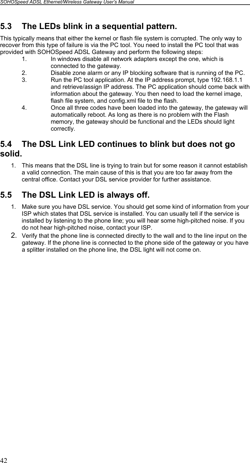 SOHOSpeed ADSL Ethernet/Wireless Gateway User’s Manual    42 5.3  The LEDs blink in a sequential pattern. This typically means that either the kernel or flash file system is corrupted. The only way to recover from this type of failure is via the PC tool. You need to install the PC tool that was provided with SOHOSpeed ADSL Gateway and perform the following steps: 1.  In windows disable all network adapters except the one, which is connected to the gateway. 2.  Disable zone alarm or any IP blocking software that is running of the PC. 3.  Run the PC tool application. At the IP address prompt, type 192.168.1.1 and retrieve/assign IP address. The PC application should come back with information about the gateway. You then need to load the kernel image, flash file system, and config.xml file to the flash. 4.  Once all three codes have been loaded into the gateway, the gateway will automatically reboot. As long as there is no problem with the Flash memory, the gateway should be functional and the LEDs should light correctly.  5.4  The DSL Link LED continues to blink but does not go solid. 1.  This means that the DSL line is trying to train but for some reason it cannot establish a valid connection. The main cause of this is that you are too far away from the central office. Contact your DSL service provider for further assistance.  5.5  The DSL Link LED is always off. 1.  Make sure you have DSL service. You should get some kind of information from your ISP which states that DSL service is installed. You can usually tell if the service is installed by listening to the phone line; you will hear some high-pitched noise. If you do not hear high-pitched noise, contact your ISP. 2.  Verify that the phone line is connected directly to the wall and to the line input on the gateway. If the phone line is connected to the phone side of the gateway or you have a splitter installed on the phone line, the DSL light will not come on.  
