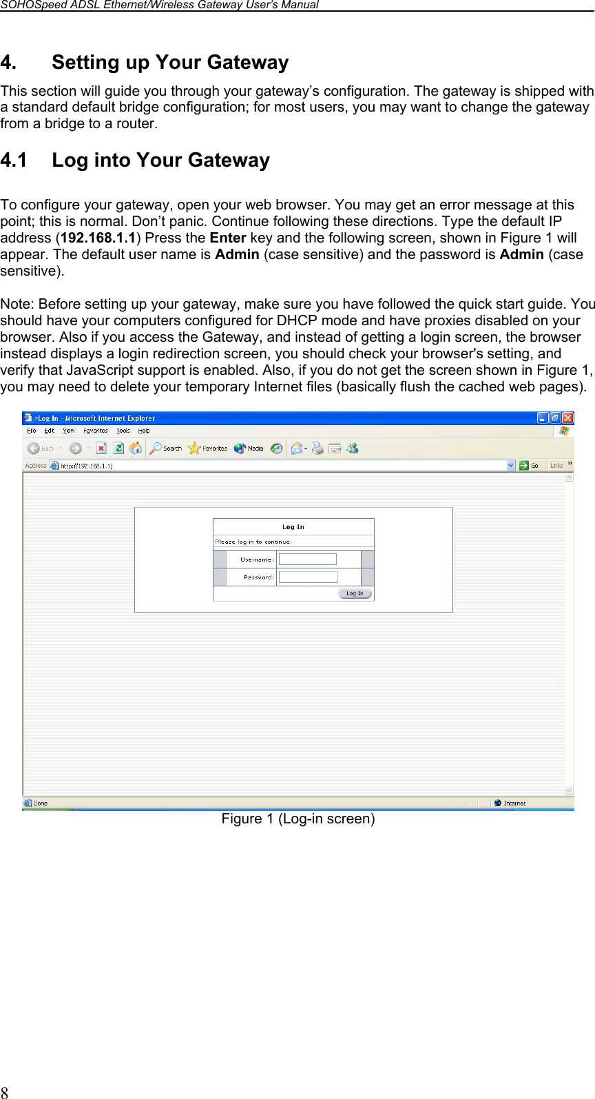 SOHOSpeed ADSL Ethernet/Wireless Gateway User’s Manual    8 4.  Setting up Your Gateway This section will guide you through your gateway’s configuration. The gateway is shipped with a standard default bridge configuration; for most users, you may want to change the gateway from a bridge to a router.  4.1  Log into Your Gateway  To configure your gateway, open your web browser. You may get an error message at this point; this is normal. Don’t panic. Continue following these directions. Type the default IP address (192.168.1.1) Press the Enter key and the following screen, shown in Figure 1 will appear. The default user name is Admin (case sensitive) and the password is Admin (case sensitive).  Note: Before setting up your gateway, make sure you have followed the quick start guide. You should have your computers configured for DHCP mode and have proxies disabled on your browser. Also if you access the Gateway, and instead of getting a login screen, the browser instead displays a login redirection screen, you should check your browser&apos;s setting, and verify that JavaScript support is enabled. Also, if you do not get the screen shown in Figure 1, you may need to delete your temporary Internet files (basically flush the cached web pages).   Figure 1 (Log-in screen)  