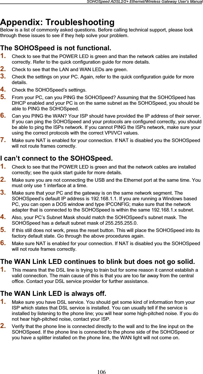 SOHOSpeed ADSL2/2+ Ethernet/Wireless Gateway User’s Manual 106Appendix: Troubleshooting Below is a list of commonly asked questions. Before calling technical support, please look through these issues to see if they help solve your problem. The SOHOSpeed is not functional. 1. Check to see that the POWER LED is green and than the network cables are installed correctly. Refer to the quick configuration guide for more details. 2. Check to see that the LAN and WAN LEDs are green. 3. Check the settings on your PC. Again, refer to the quick configuration guide for more details.4. Check the SOHOSpeed’s settings. 5. From your PC, can you PING the SOHOSpeed? Assuming that the SOHOSpeed has DHCP enabled and your PC is on the same subnet as the SOHOSpeed, you should be able to PING the SOHOSpeed. 6. Can you PING the WAN? Your ISP should have provided the IP address of their server. If you can ping the SOHOSpeed and your protocols are configured correctly, you should be able to ping the ISPs network. If you cannot PING the ISPs network, make sure your using the correct protocols with the correct VPI/VCI values. 7. Make sure NAT is enabled for your connection. If NAT is disabled you the SOHOSpeed will not route frames correctly. I can’t connect to the SOHOSpeed. 1. Check to see that the POWER LED is green and that the network cables are installed correctly; see the quick start guide for more details. 2. Make sure you are not connecting the USB and the Ethernet port at the same time. You must only use 1 interface at a time. 3. Make sure that your PC and the gateway is on the same network segment. The SOHOSpeed’s default IP address is 192.168.1.1. If you are running a Windows based PC, you can open a DOS window and type IPCONFIG; make sure that the network adapter that is connected to the SOHOSpeed is within the same 192.168.1.x subnet. 4. Also, your PC’s Subnet Mask should match the SOHOSpeed’s subnet mask. The SOHOSpeed has a default subnet mask of 255.255.255.0. 5. If this still does not work, press the reset button. This will place the SOHOSpeed into its factory default state. Go through the above procedures again. 6. Make sure NAT is enabled for your connection. If NAT is disabled you the SOHOSpeed will not route frames correctly. The WAN Link LED continues to blink but does not go solid. 1. This means that the DSL line is trying to train but for some reason it cannot establish a valid connection. The main cause of this is that you are too far away from the central office. Contact your DSL service provider for further assistance. The WAN Link LED is always off. 1. Make sure you have DSL service. You should get some kind of information from your ISP which states that DSL service is installed. You can usually tell if the service is installed by listening to the phone line; you will hear some high-pitched noise. If you do not hear high-pitched noise, contact your ISP. 2. Verify that the phone line is connected directly to the wall and to the line input on the SOHOSpeed. If the phone line is connected to the phone side of the SOHOSpeed or you have a splitter installed on the phone line, the WAN light will not come on. 