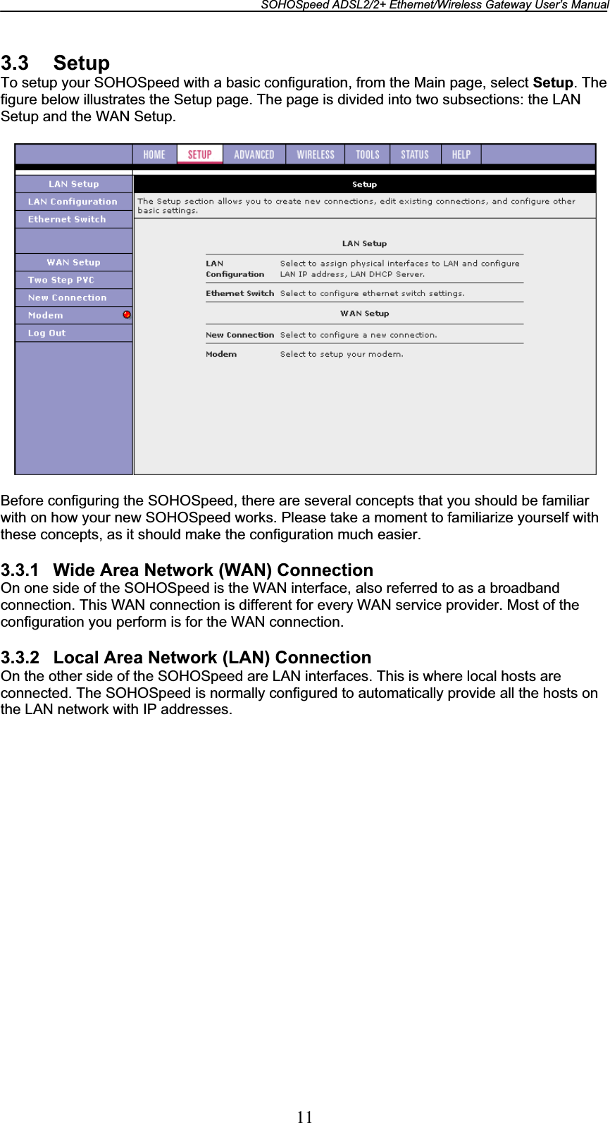 SOHOSpeed ADSL2/2+ Ethernet/Wireless Gateway User’s Manual 113.3 Setup To setup your SOHOSpeed with a basic configuration, from the Main page, select Setup. The figure below illustrates the Setup page. The page is divided into two subsections: the LAN Setup and the WAN Setup. Before configuring the SOHOSpeed, there are several concepts that you should be familiar with on how your new SOHOSpeed works. Please take a moment to familiarize yourself with these concepts, as it should make the configuration much easier. 3.3.1  Wide Area Network (WAN) Connection On one side of the SOHOSpeed is the WAN interface, also referred to as a broadband connection. This WAN connection is different for every WAN service provider. Most of the configuration you perform is for the WAN connection. 3.3.2  Local Area Network (LAN) Connection On the other side of the SOHOSpeed are LAN interfaces. This is where local hosts are connected. The SOHOSpeed is normally configured to automatically provide all the hosts on the LAN network with IP addresses. 