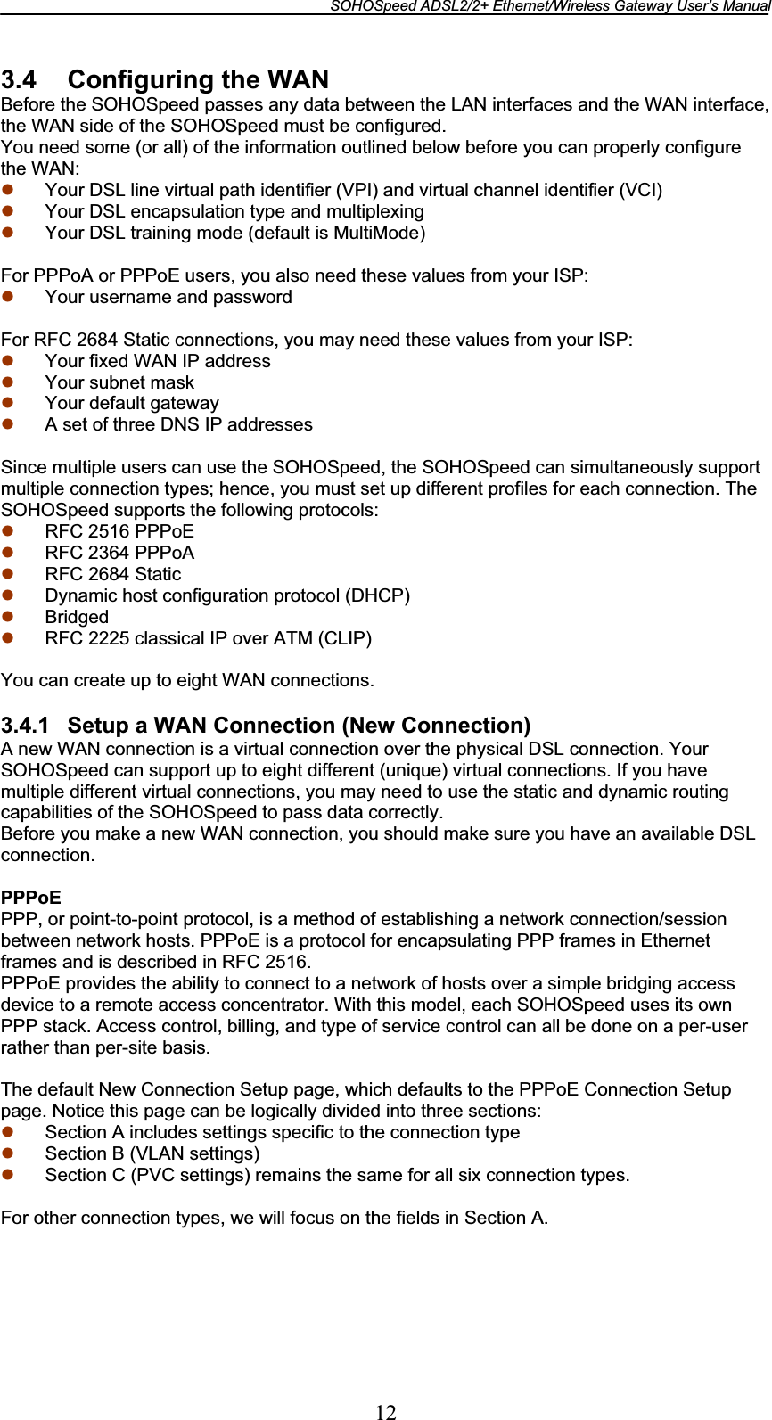 SOHOSpeed ADSL2/2+ Ethernet/Wireless Gateway User’s Manual 123.4 Configuring the WAN Before the SOHOSpeed passes any data between the LAN interfaces and the WAN interface, the WAN side of the SOHOSpeed must be configured. You need some (or all) of the information outlined below before you can properly configure the WAN: z Your DSL line virtual path identifier (VPI) and virtual channel identifier (VCI) z Your DSL encapsulation type and multiplexing z Your DSL training mode (default is MultiMode) For PPPoA or PPPoE users, you also need these values from your ISP: z Your username and password For RFC 2684 Static connections, you may need these values from your ISP: z Your fixed WAN IP address z Your subnet mask z Your default gateway z A set of three DNS IP addresses Since multiple users can use the SOHOSpeed, the SOHOSpeed can simultaneously support multiple connection types; hence, you must set up different profiles for each connection. The SOHOSpeed supports the following protocols: z RFC 2516 PPPoE z RFC 2364 PPPoA z RFC 2684 Static z Dynamic host configuration protocol (DHCP) z Bridged z RFC 2225 classical IP over ATM (CLIP) You can create up to eight WAN connections. 3.4.1  Setup a WAN Connection (New Connection) A new WAN connection is a virtual connection over the physical DSL connection. Your SOHOSpeed can support up to eight different (unique) virtual connections. If you have multiple different virtual connections, you may need to use the static and dynamic routing capabilities of the SOHOSpeed to pass data correctly. Before you make a new WAN connection, you should make sure you have an available DSL connection. PPPoEPPP, or point-to-point protocol, is a method of establishing a network connection/session between network hosts. PPPoE is a protocol for encapsulating PPP frames in Ethernet frames and is described in RFC 2516. PPPoE provides the ability to connect to a network of hosts over a simple bridging access device to a remote access concentrator. With this model, each SOHOSpeed uses its own PPP stack. Access control, billing, and type of service control can all be done on a per-user rather than per-site basis. The default New Connection Setup page, which defaults to the PPPoE Connection Setup page. Notice this page can be logically divided into three sections: z Section A includes settings specific to the connection type z Section B (VLAN settings) z Section C (PVC settings) remains the same for all six connection types. For other connection types, we will focus on the fields in Section A. 