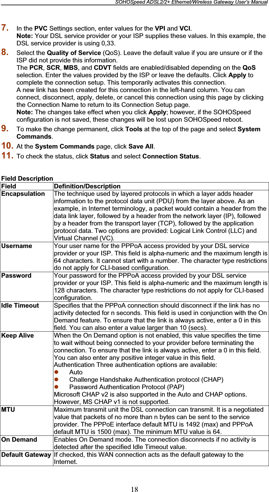 SOHOSpeed ADSL2/2+ Ethernet/Wireless Gateway User’s Manual 187. In the PVC Settings section, enter values for the VPI and VCI.Note: Your DSL service provider or your ISP supplies these values. In this example, the DSL service provider is using 0,33. 8. Select the Quality of Service (QoS). Leave the default value if you are unsure or if the ISP did not provide this information. The PCR,SCR,MBS, and CDVT fields are enabled/disabled depending on the QoSselection. Enter the values provided by the ISP or leave the defaults. Click Apply to complete the connection setup. This temporarily activates this connection. A new link has been created for this connection in the left-hand column. You can connect, disconnect, apply, delete, or cancel this connection using this page by clicking the Connection Name to return to its Connection Setup page. Note: The changes take effect when you click Apply; however, if the SOHOSpeed configuration is not saved, these changes will be lost upon SOHOSpeed reboot. 9. To make the change permanent, click Tools at the top of the page and select System Commands.10. At the System Commands page, click Save All.11. To check the status, click Status and select Connection Status.Field DescriptionField Definition/Description Encapsulation  The technique used by layered protocols in which a layer adds header information to the protocol data unit (PDU) from the layer above. As an example, in Internet terminology, a packet would contain a header from the data link layer, followed by a header from the network layer (IP), followed by a header from the transport layer (TCP), followed by the application protocol data. Two options are provided: Logical Link Control (LLC) and Virtual Channel (VC). Username  Your user name for the PPPoA access provided by your DSL service provider or your ISP. This field is alpha-numeric and the maximum length is 64 characters. It cannot start with a number. The character type restrictions do not apply for CLI-based configuration. Password  Your password for the PPPoA access provided by your DSL service provider or your ISP. This field is alpha-numeric and the maximum length is 128 characters. The character type restrictions do not apply for CLI-based configuration. Idle Timeout  Specifies that the PPPoA connection should disconnect if the link has no activity detected for n seconds. This field is used in conjunction with the On Demand feature. To ensure that the link is always active, enter a 0 in this field. You can also enter a value larger than 10 (secs). Keep Alive  When the On Demand option is not enabled, this value specifies the time to wait without being connected to your provider before terminating the connection. To ensure that the link is always active, enter a 0 in this field. You can also enter any positive integer value in this field. Authentication Three authentication options are available: z Autoz Challenge Handshake Authentication protocol (CHAP) z Password Authentication Protocol (PAP) Microsoft CHAP v2 is also supported in the Auto and CHAP options. However, MS CHAP v1 is not supported. MTU Maximum transmit unit the DSL connection can transmit. It is a negotiated value that packets of no more than n bytes can be sent to the service provider. The PPPoE interface default MTU is 1492 (max) and PPPoA default MTU is 1500 (max). The minimum MTU value is 64. On Demand  Enables On Demand mode. The connection disconnects if no activity is detected after the specified Idle Timeout value. Default Gateway  If checked, this WAN connection acts as the default gateway to the Internet.